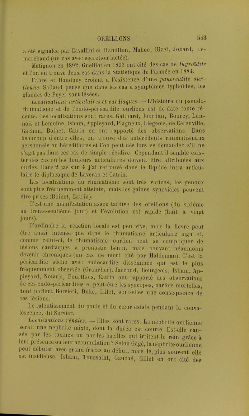 a ete signalee par Cavallini et Hamilton, Maheo, Rizet, Jobard, Le- marchand (un cas avec secretion laetee). Matignon en 1892, Guelliol en 1893 ont cite des cas de thyroidite et l’on en trouve deux cas dans la Statistique de 1’armee en 1884. Fabre et Doudney croient a l’existence d’nne pancreatite our- lienne. Sallaud pense que dans les cas a symptomes tvphoides, les glandes de Peyer sont lesees. Localisations articulaires et cardiaques.— L’histoire du pseudo- rhumatisme et de l’endo-pericardite ourliens est de date toute re- cente. Ces localisations sont rares. Gailhard, Jourdan, Bourcy, Lan- nois et Lemoine, Isham, Appleyard, Plagneux, Liegeois, de Cerenville, Gachon, Boinet, Catrin en ont rapporte des observations. Dans beaucoup d’entrc elles, on trouve des antecedents rhumalismaux personnels ou hereditaires et l’on peut des lors se demander s’il ne s’agit pas dans ces cas de simple recidive. Gependant il semble exis- ter des cas ou les douleurs articulaires doivent elre attributes aux ourles. Dans 2 cas sur 4 j’ai retrouve dans le liquide intra-articu- laire le diplocoque de Laveran et Catrin. Les localisations du rhumatisme sont tres variees, les genoux sont plus frequemment atteints, mais les gaines synoviales peuvent etre prises (Boinet, Catrin). G’est une manifestation assez tardive des oreillons (du sixieme au trente-septieme jour) et revolution est rapide (huit a vingt jours). D’ordinaire la reaction locale est peu vive, mais la lievre peut ttre aussi intense que dans le rhumatisme articulaire aigu et. comme celui-ci, le rhumatisme ourlien peut se compliquer de lesions cardiaques a pronostic benin, mais pouvant neanmoins devenir chroniques (un cas de mort cite par Haldeman). C’est la pericardite seclie avec endocardite disseminee qui est le plus frequemment observee (Grancher). Jaccoud, Bourgeois, Isham, Ap- pleyard, Nolaris, Pourthois, Catrin ont rapporte des observations de ces endo-pericardites et peut-etre les syncopes, parfois mortelles, dont parlent Borsieri, Duke, Gillet, sont-elles une consequence de ces lesions. Le ralenlissement du pouls et du cceur existe pendant la conva- lescence, dit Servier. Localisations v&nales. — Elles sont rares. La nephrite ourlienne serait une nephrite mixte, dont la duree est courte. Est-elle cau- see par les toxines ou par les bacilles qui irritent le rein grdce a leur presence ou leur accumulation ? Selon Gage, la nephrite ourlienne peut debuter avec grand fracas au debut, mais le.plus souvent elle est insidieuse. Isham, Toussaint, Gauche, Gillet en ont cit6 des