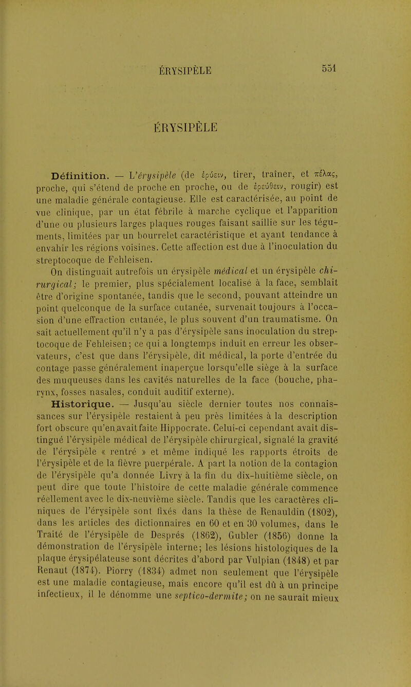 ERYSIPELE Definition. — L’erysipele (de dptaiv, tirer, trainer, et ir£Xac, proche, qui s’etend de proche en proche, ou de epeuOsiv, rougir) est une maladie generate contagieuse. Elle est caracterisee, au point de vue clinique, par un etat febrile a marche cyclique et l’apparition dune ou plusieurs larges plaques rouges faisant saillie sur les tegu- ments, limitees par un bourrelet caracteristique et ayant tendance a envahir les regions voisines. Cette affection est due a l’inoculation du streptocoque de Fehleisen. On distinguait autrefois un erysipele medical et un erysipele chi- rurgical; le premier, plus specialement localise a la face, semblail etre d’origine spontanee, tandis que le second, pouvant atteindre un point quelconque de la surface cutanee, survenait toujours a l’occa- sion d’une effraction cutanee, le plus souvent d’un traumatisme. On sait actuellement qu’il n’y a pas d’erysipele sans inoculation du strep- tocoque de Fehleisen; ce qui a longtemps induit en erreur les obser- vateurs, c’est que dans Ferysipele, dit medical, la porte d’entree du contage passe generalement inaperque lorsqu’elle siege a la surface des muqueuses dans les cavites naturelles de la face (bouche, pha- rynx, fosses nasales, conduit auditif externe). Historique. — Jusqu’au siecle dernier toutes nos connais- sances sur Ferysipele restaient a peu pres limitees a la description fort obscure qu’en avait faite Hippocrate. Celui-ci cependant avait dis- tingue Ferysipele medical de Ferysipele chirurgical, sigriale la gravite de Ferysipele « rentre » et meme indique les rapports etroits de Ferysipele et de la fievre puerperale. A part la notion de la contagion de Ferysipele qu’a donnee Livry a la fin du dix-huilieme siecle, on peut dire que toute l’histoire de cetle maladie generale commence reellement avec le dix-neuvieme siecle. Tandis que les caracteres cli- niques de Ferysipele sont fixes dans la these de Renauldin (1802), dans les articles des dictionnaires en 60 et en 30 volumes, dans le Traite de Ferysipele de Despres (1862), Gubler (1856) donne la demonstration de Ferysipele interne; les lesions histologiques de la plaque erysipelateuse sont decrites d’abord par Vulpian (1848) et par Renaut (1874). Piorry (1834) admet non seulement que Ferysipele est une maladie contagieuse, mais encore qu’il est dil a un principe infeetieux, il le denomme une septico-dermite; on ne saurail mieux