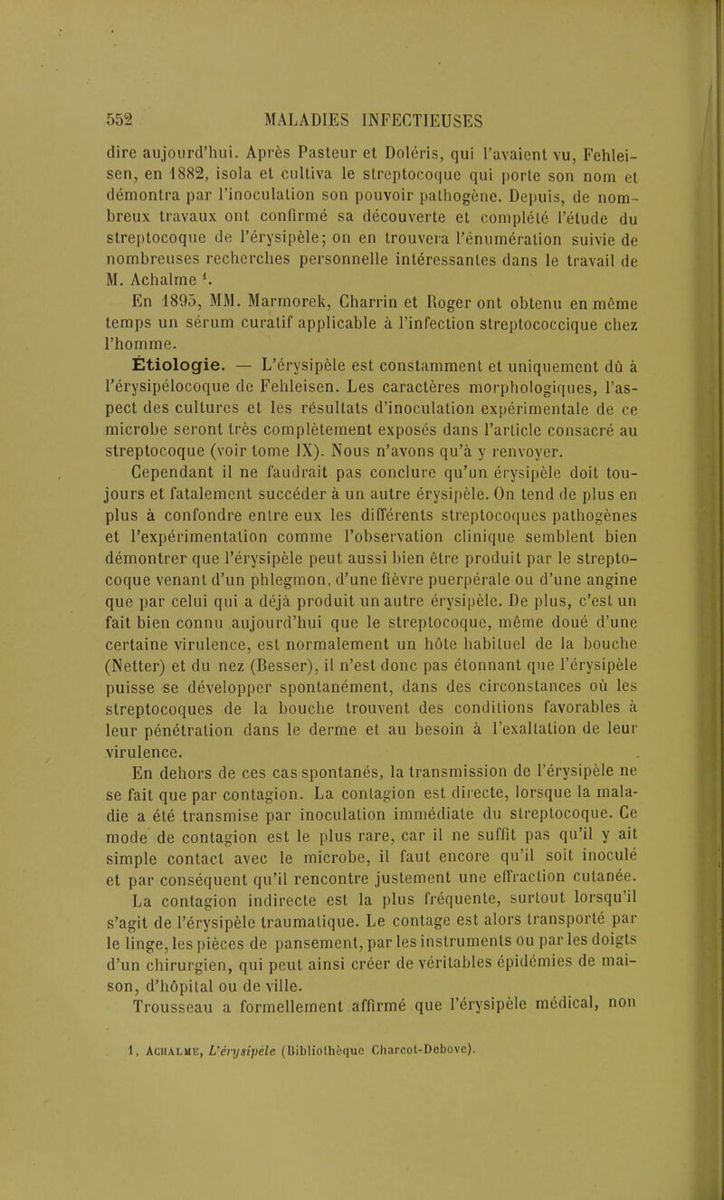 / dire aujourd’hui. Apres Pasteur et Dolcris, qui l’avaient vu, Fehlei- sen, en 1882, isola et cultiva le streptocoquc qui porte son nom et demontra par l’inoculalion son pouvoir pathogenc. Depuis, de nom- breux travaux out continue sa decouverte et complete Pelude du streptocoque de Perysipele; on en trouvera l’enumeralion suivie de nombreuses rechercbes personnelle inleressanles dans le travail de M. Achalme l. En 1895, MM. Marmorek, Charrin et Roger ont obtcnu en meme temps un serum curatif applicable a l’infection streptococcique chez l’homme. Etiologie. — L’erysipele est constamment et uniquement du a Perysipelocoque de Fehleisen. Les caracteres morphologiques, Pas- pect des cultures et les resultats d’inoculation experimental de ce microbe seront tres completement exposes dans Particle consacre au streptocoque (voir tome IX). Nous n’avons qu’a y renvoyer. Cependant il ne faudrait pas conclure qu’un erysipele doit tou- jours et fatalement succeder a un autre erysipele. On tend de plus en plus a confondre enlre eux les diflerents streptocoques pathogenes et Pexperimentalion comme l’observation clinique semblent bien demontrer que Perysipele peut, aussi bien elre produil par le strepto- coque venant d’un phlegmon, d’une fievre puerperale ou d’une angine que par celui qui a deja produit un autre erysipele. De plus, c’est un fait bien connu aujourd’hui que le streptocoque, meme doue d’une certaine virulence, esL normalement un hole habiluel de la bouche (Netter) et du nez (Besser), il n’est done pas elonnant que Perysipele puisse se developper spontanement, dans des circonstances oil les streptocoques de la bouche trouvent des conditions favorables a leur penetration dans le derme et au besoin a Pexaltation de leur virulence. En dehors de ces cas sponlanes, la transmission de Perysipele ne se fait que par contagion. La contagion est directe, lorsque la mala- die a ete transmise par inoculation immediate du streptocoque. Ce mode de contagion est le plus rare, car il ne suflit pas qu’il y ait simple contact avee le microbe, il faut encore qu’il soit inocule et par consequent qu’il rencontre justement une effraction cutanee. La contagion indirecte est la plus frequente, surtout lorsqu’il s’agit de Perysipele traumalique. Le contage est alors transporle par le Huge, les pieces de pansement, par les instruments ou par les doigts d’un chirurgien, qui peut ainsi creer de veritables epidemies de mai- son, d’hopital ou deville. Trousseau a formellement affirme que Perysipele medical, non Achalme, L’erysipele (Bibliolhequc Charcot-Debove).