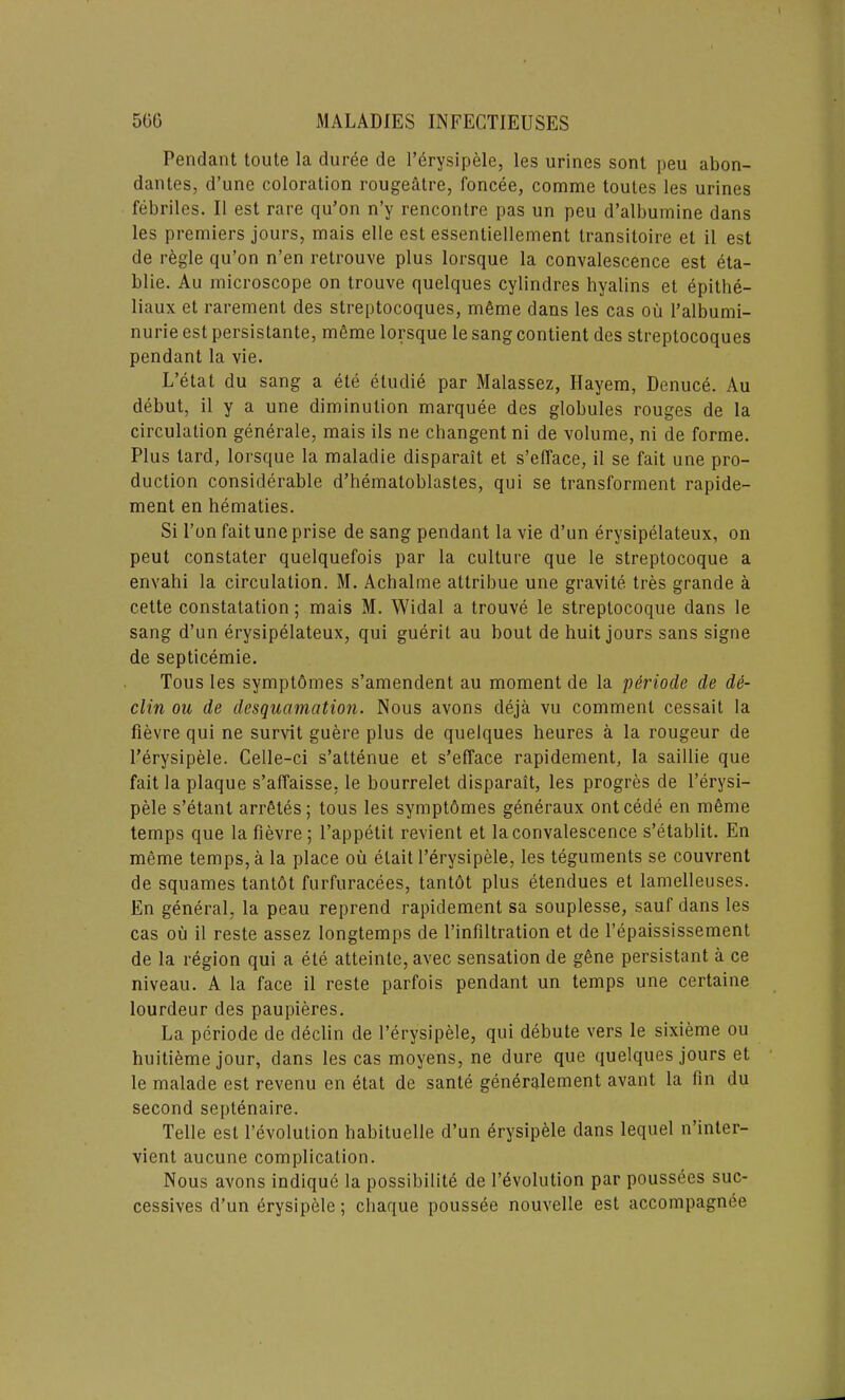 Pendant toute la duree de l’erysipele, les urines sont peu abon- dantes, d’une coloration rougeatre, foncee, comme toutes les urines febriles. II est rare qu’on n’y rencontre pas un peu d’albumine dans les premiers jours, mais elle est essenliellement transitoire et il est de r£gle qu’on n’en retrouve plus lorsque la convalescence est eta- blie. Au microscope on trouve quelques cylindres hyalins et epithe- liaux et rarement des streptocoques, m6me dans les cas ou l’albumi- nurie est persislante, meme lorsque le sang contient des streptocoques pendant la vie. L’etat du sang a ete eludie par Malassez, Ilayem, Denuce. Au debut, il y a une diminution marquee des globules rouges de la circulation generale, mais ils ne changent ni de volume, ni de forme. Plus tard, lorsque la maladie disparait et s’efface, il se fait une pro- duction considerable d’hematoblastes, qui se transforment rapide- ment en hematies. Si Ton fait une prise de sang pendant la vie d’un erysipelateux, on peut constater quelquefois par la culture que le streptocoque a envahi la circulation. M. Achalme atlribue une gravite tres grande a cette constatation; mais M. Widal a trouve le streptocoque dans le sang d’un erysipelateux, qui guerit au bout de huit jours sans signe de septicemie. Tous les symptomes s’amendent au moment de la p&riode de de- clin ou de desquamation. Nous avons deja vu comment cessait la fievre qui ne survit guere plus de quelques heures a la rougeur de l’erysipele. Celle-ci s’attenue et s’efface rapidement, la saillie que fait la plaque s’affaisse. le bourrelet disparait, les progres de l’erysi- pele s’etant arrfites; tous les symptbmes generaux ontcede en meme temps que la fievre ; l’appetit revient et la convalescence s’etablit. En meme temps, a la place ou etait l’erysipele, les teguments se couvrent de squames tantbt furfuracees, tantot plus etendues et lamelleuses. En general, la peau reprend rapidement sa souplesse, sauf dans les cas ou il reste assez longtemps de l’infiltration et de l’epaississement de la region qui a ete atteinte, avec sensation de gene persistant a ce niveau. A la face il reste parfois pendant un temps une certaine lourdeur des paupieres. La periode de declin de l’erysipele, qui debute vers le sixieme ou huitieme jour, dans les cas moyens, ne dure que quelques jours et le malade est revenu en etat de sante generalement avant la fin du second septenaire. Telle est revolution habituelle d’un erysipele dans lequel n’inter- vient aucune complication. Nous avons indiqu6 la possibility de revolution par poussees suc- cessives d’un erysipele; chaque poussee nouvelle est accompagnee