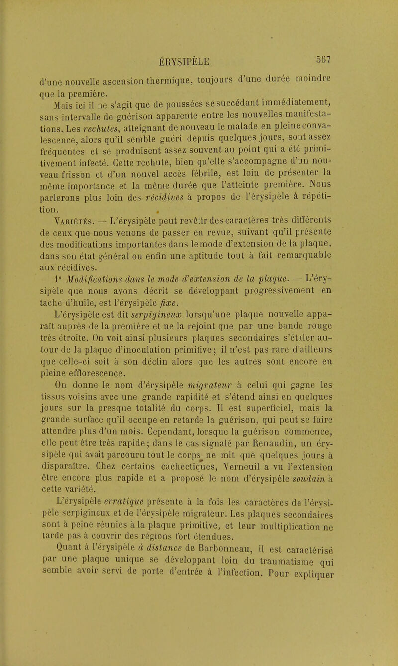 d’une nouvelle ascension thermique, toujours dune duiee moindre que la premiere. Mais ici il ne s’agit que de poussees sesuccedant immediatement, sans intervalle de guerison apparente entre les nouvelles manifesta- tions. Les rechutes, atteignant de nouveau le malade en pleine conva- lescence, alors qu’il semble gueri depuis quelques jours, sont assez frequentes et se produisent assez souvent au point qui a ete primi- tivement infecte. Cette rechute, bien qu’elle s’accompagne d’un nou- veau frisson et d’un nouvel acces febrile, est loin de presenter la meme importance et la meme duree que l’atteinte premiere. Nous parlerons plus loin des recidives a propos de l’erysipele a repeti- tion. . Varietes. — L’erysipele peut revfitir des caracteres tres differents de ceux que nous venons de passer en revue, suivant qu’il presente des modifications importanlesdans lemode d’extension de la plaque, dans son etat general ou enfin une aptitude tout a fait remarquable aux recidives. 1° Modifications dans le mode d’extension de la plaque. — L’ery- sipele que nous avons decrit se developpant progressivement en tache d’huile, est l’erysipele fixe. L’erysipele est dit serpigineux lorsqu’une plaque nouvelle appa- rait aupres de la premiere et ne la rejoint que par une bande rouge tres etroite. On voit ainsi plusieurs plaques secondaires s’etaler au- tour de la plaque d’inoculalion primitive; il n’est pas rare d’ailleurs que celle-ci soit a son declin alors que les autres sont encore en pleine efflorescence. On donne le nom d’erysipele migrateur a celui qui gagne les tissus voisins avec une grande rapidite et s’etend ainsi en quelques jours sur la presque totalite du corps. Il est superficiel, mais la grande surface qu’il occupe en retarde la guerison, qui peut se faire attendee plus d’un mois. Cependant, lorsque la guerison commence, elle peutfitre tres rapide; dans le cas signale par Renaudin, un ery- sipele qui avait parcouru tout le corps^ne mit que quelques jours a disparaitre. Chez certains cachectiques, Yerneuil a vu l’extension etre encore plus rapide et a propose le nom d’erysipele soudain a cetle variete. L’erysipele erratique presente a la fois les caracteres de l’erysi- pele serpigineux et de l’erysipele migrateur. Les plaques secondaires sont a peine reunies a la plaque primitive, et leur multiplication ne tarde pas a couvrir des regions fort etendues. Quant a l’erysipele d distance de Barbonneau, il est caracterise par une plaque unique se developpant loin du traumatisme qui semble avoir servi de porte d’entree a l’infection. Pour expliquer