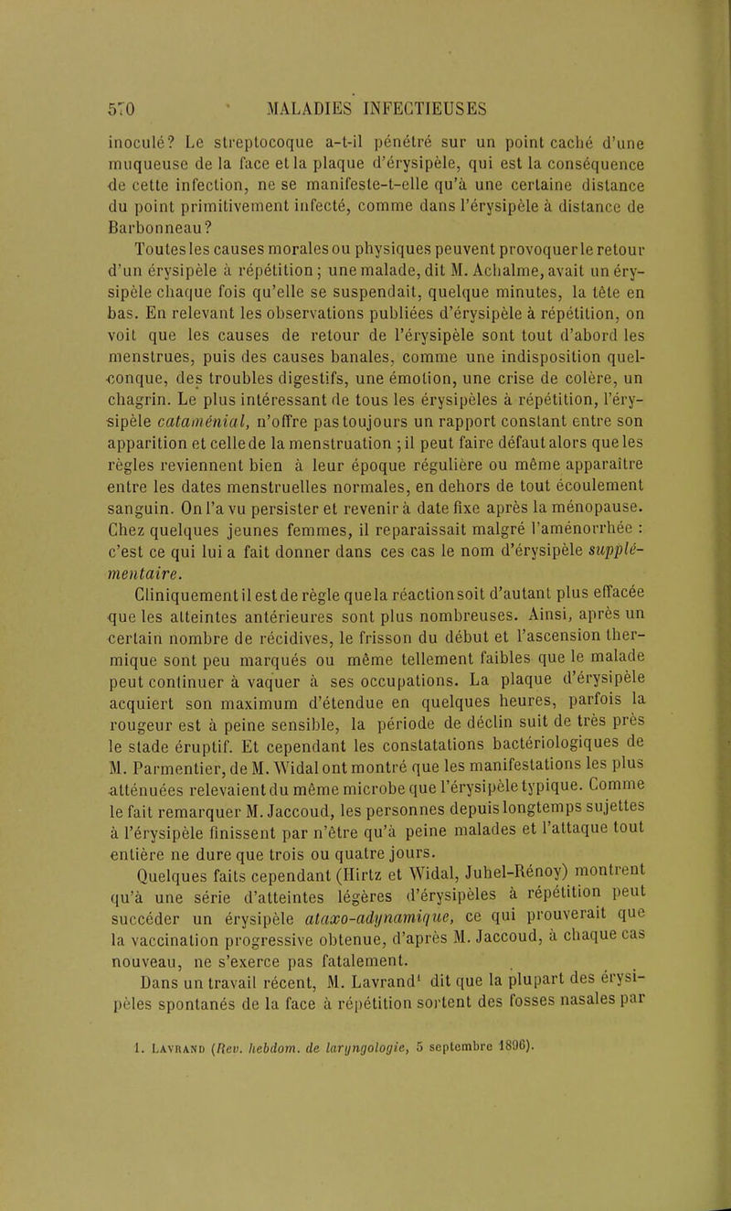 inocule? Lc streplocoque a-t-il penetre sur un point cache d’une inuqueuse de la face etla plaque d’erysipele, qui est la consequence de cette infection, ne se manifesle-t-elle qu’a une cerlaine distance du point primitivement infecte, comme dans l’erysipele a distance de Barbonneau? Toutesles causesmoralesou physiquespeuvent provoquerleretour d'un erysipele a repetition; unemalade,dit M. Achalme,avail un ery- sipele chaque fois qu’elle se suspendait, quelque minutes, la tele en has. En relevant les observations publiees d’erysipele a repetition, on voit que les causes de retour de l’erysipele sont tout d’abord les menstrues, puis des causes banales, comme une indisposition quel- •conque, des troubles digestifs, une emotion, une crise de colere, un chagrin. Le plus interessant de tous les erysipeles a repetition, l’ery- sipele catamenial, n’offre pastoujours un rapport constant entre son apparition etcellede la menstruation ;il peut faire defautalors que les regies reviennent bien a leur epoque reguliere ou meme apparaitre entre les dates menstruelles normales, en dehors de tout ecoulement sanguin. On l’a vu persister et revenir a date fixe apres la menopause. Chez quelques jeunes femmes, il reparaissait malgre l’amenorrhee : c’est ce qui lui a fait donner dans ces cas le nom d’erysipele sap pie- men fair e. Cliniquementilestde regie quela reactionsoit d’autant plus effacee que les alteintes anterieures sont plus nombreuses. Ainsi, apres un certain nombre de recidives, le frisson du debut et l’ascension ther- mique sont peu marques ou meme tellement faibles que le malade peut continuer a vaquer a ses occupations. La plaque d’erysipele acquiert son maximum d’etendue en quelques heures, parfois la rougeur est a peine sensible, la periode de declin suit de tres pres le stade eruptif. Et cependant les constatations bacteriologiques de M. Parmentier, de M. Widal ont montre que les manifestations les plus attenuees relevaient du meme microbe que l’erysipele typique. Comme le fait remarquer M. Jaccoud, les personnes depuislongtemps sujettes a l’erysipele finissent par n’etre qu’a peine malades et 1 attaque tout enliere ne dure que trois ou quatre jours. Quelques faits cependant (Hirtz et Widal, Juhel-Renoy) montient qu’a une serie d’atteintes legeres d’erysipeles a repetition peut succeder un erysipele ataxo-adynamique, ce qui prouverait que la vaccination progressive obtenue, d’apres M. Jaccoud, a chaque cas nouveau, ne s’exerce pas fatalement. Dans un travail recent, M. Lavrand1 dit que la plupart des erysi- peles spontanes de la face a repetition sortent des fosses nasales par 1. Lavrand (Rev. Iiebdom. de laryngologie, 5 septembre 1896).