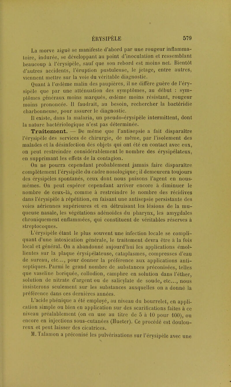 La morve aigue se manifeste d’abord par une rougeur inflamma- toire, induree, se developpant au point d’inoculalion et ressemblant beaucoup a Terysipele, sauf que son rebord est moins net. Bientot d’autres accidents, l’eruption pustuleuse, le jetage, entre autres, viennent metlre sur la voie du veritable diagnostic. Quant a l’cedeme malin des paupieres, il ne differe guere de l’ery- sipele que par une attenuation des symptdmes, au debut : svm- plomes generaux moins marques, cedeme moins resistant, rougeur moins prononcee. II faudrait, au besoin, rechercher la bacteridie charbonneuse, pour assurer le diagnostic. II existe, dans la malaria, un pseudo-erysipele intermittent, dont la nature bacteriologique n’est pas determinee. Traitement. — De meme que l’antisepsie a fait disparaitre l’erysipele des services de chirurgie, de meme, par l’isolement des malades et la disinfection des objets qui ont ete en contact avec eux, on peut restreindre considerablement le nombre des erysipelateux, en supprimant les elfels de la contagion. On ne pourra cependant probablement jamais faire disparaitre completement Terysipele du cadre nosologique; il demeurera toujours des erysipeles spontanes, ceux dont nous puisons l’agent en nous- memes. On peut esperer cependant arriver encore a diminuer le nombre de ceux-la, comme a restreindre le nombre des recidives dans l’erysipele a repetition, en faisant une antisepsie persistante des voies aeriennes superieures et en detruisant les lesions de la mu- queuse nasale, les vegetations adenoi'des du pharynx, les amygdales chroniquement enflammees, qui constituent de veritables reserves a streptocoques. L’erysipele elant le plus souvent une infection locale se compli- quant d’une intoxication generale, le traitement devra etre a la fois local et general. On a abandonne aujourd’hui les applications emol- lienles sur la plaque erysipelateuse, cataplasmes, compresses d’eau de sureau, etc..., pour donner la preference aux applications anti- sepliques. Parmi le grand nombre de substances preconisees, telles que vaseline boriquee, collodion, camphre en solution dans Tether, solution de nitrate d’argent ou de salicylate de soude, etc..., nous insisterons seulement sur les substances auxquelles on a donne la preference dans ces dernieres annees. L’acide phenique a ete employe, au niveau du bourrelet, en appli- cation simple ou bien en application sur des scarifications faites a ce niveau prealablement (on en use au title de 5 a 10 pour 100), ou encore en injections sous-cutanees (Ilueter). Ce procede est doulou- reux et peut laisser des cicatrices. M. Talamon a preconise les pulverisations sur I’erysipele avec une