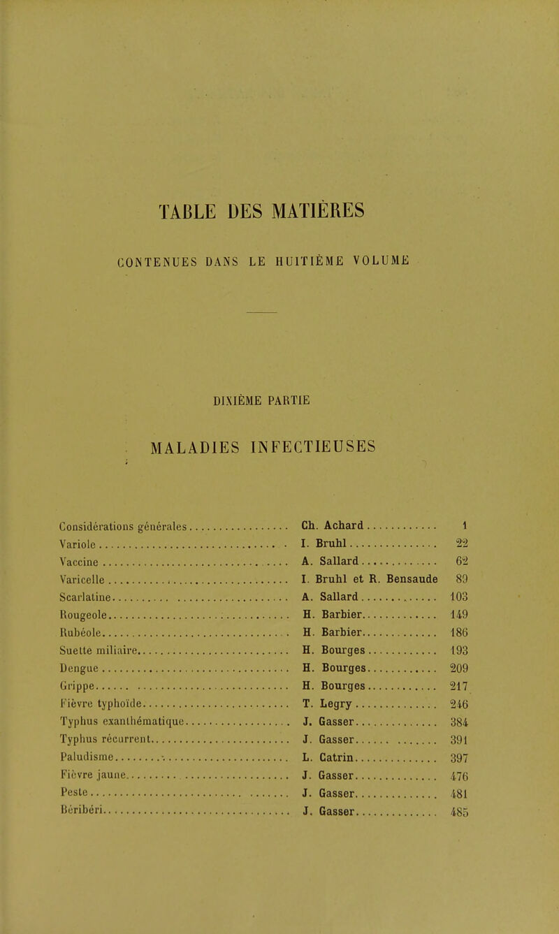 TABLE DES MATIERES CONTENUES DANS LE HUITIEME VOLUME DJXIEME PAHTIE MALADIES INFECTIEUSES Considerations generates Variole Vaccine Varicelle Scarlatine Rougeole Rubeole Suelte miliaire Dengue Grippe Fievre typhoide Typhus exantheraatique. Typhus recurrent Paludisme Fievre jaune Peste Beriberi Ch. Achard 1 I. Bruhl 22 A. Sallard 62 I. Bruhl et R. Bensaude 89 A. Sallard 103 H. Barbier 149 H. Barbier 186 H. Bourges 193 H. Bourges 209 H. Bourges 217 T. Legry 246 J. Gasser 384 J. Gasser 391 L. Catrin 397 J. Gasser 476 J. Gasser 481 J. Gasser 485