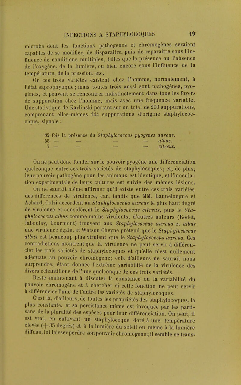 microbe dont les fonctions pathogenes et chromogenes seraient capables de se modifier, de disparaitre, puis de reparaitre sous I’in- fluence de conditions multiples, telles que la presence ou I’absence de I’oxygene, de la lumiere, ou bien encore sous I’influence de la temperature, de la pression, etc. Or ces trois varietds existent chez I’homme, normalement, a I’etat saprophytique; mais toutes trois aussi sont pathogenes, pyo- genes, et peuvent se rencontrer indistinctement dans tons les foyers de suppuration chez I’homme, mais avec une frequence variable. Une statistique de Karlinski portant surun total de200 suppurations, comprenant elles-memes 144 suppurations d’origine staphylococ- cique, signale : 82 fois la presence du Staphylococcus pyogenes aureus. 55 — — — — albus. 7 — — — — citreus. On ne pent done fonder sur le pouvoir pyogene une differenciation quelconque entre ces trois varietes de staphylocoques; et, de plus, leur pouvoir pathogene pour les animaux est identique, et I’inocula- tion experimentale de leurs cultures est suivie des memes lesions. On ne saurait meme afflrmer qu’il existe entre ces trois varietes des differences de virulence, car, tandis que MM. Lannelongue et Achard, Colzi accordent au Staphylococcus aureus le plus haut degre de virulence et considerent le Staphylococcus citreus, puis le Sta- phylococcus albus comme moins virulents, d’autres auteurs (Rodet, Jaboulay, Courmont) trouvent aux Staphylococcus aureus et albus une virulence egale, et Watson Cheyne pretend que le Staphylococcus albus est beaucoup plus virulent que le Staphylococcus aureus. Ces contradictions montrent que la virulence ne pent servir a differen- cier les trois varietes de staphylocoques et qu’elle n’est nullement adequate au pouvoir chromogene; cela d’ailleurs ne saurait nous surprendre, etant donnee l’extr6me variabilite de la virulence des divers echantillons de I’une quelconque de ces trois varietes. Reste maintenant a discuter la Constance ou la variabilite du pouvoir chromogene et a chercher si cette fonction ne pent servir h differencier I’une de I’autre les varietes de staphylocoques. C’est la, d’ailleurs, de toutes les proprietes des staphylocoques, la plus constante, et sa persistance mfime est invoquee par les parti- sans de la pluralite des especes pour leur differenciation. On pent, il est yrai, en cultivant un staphylocoque dore a une temperature elevee (-|-35 degres) et a la lumiere du soleil ou m6me a la lumiere diffuse, lui laisser perdre son pouvoir chromog6ne; il semble se trans-