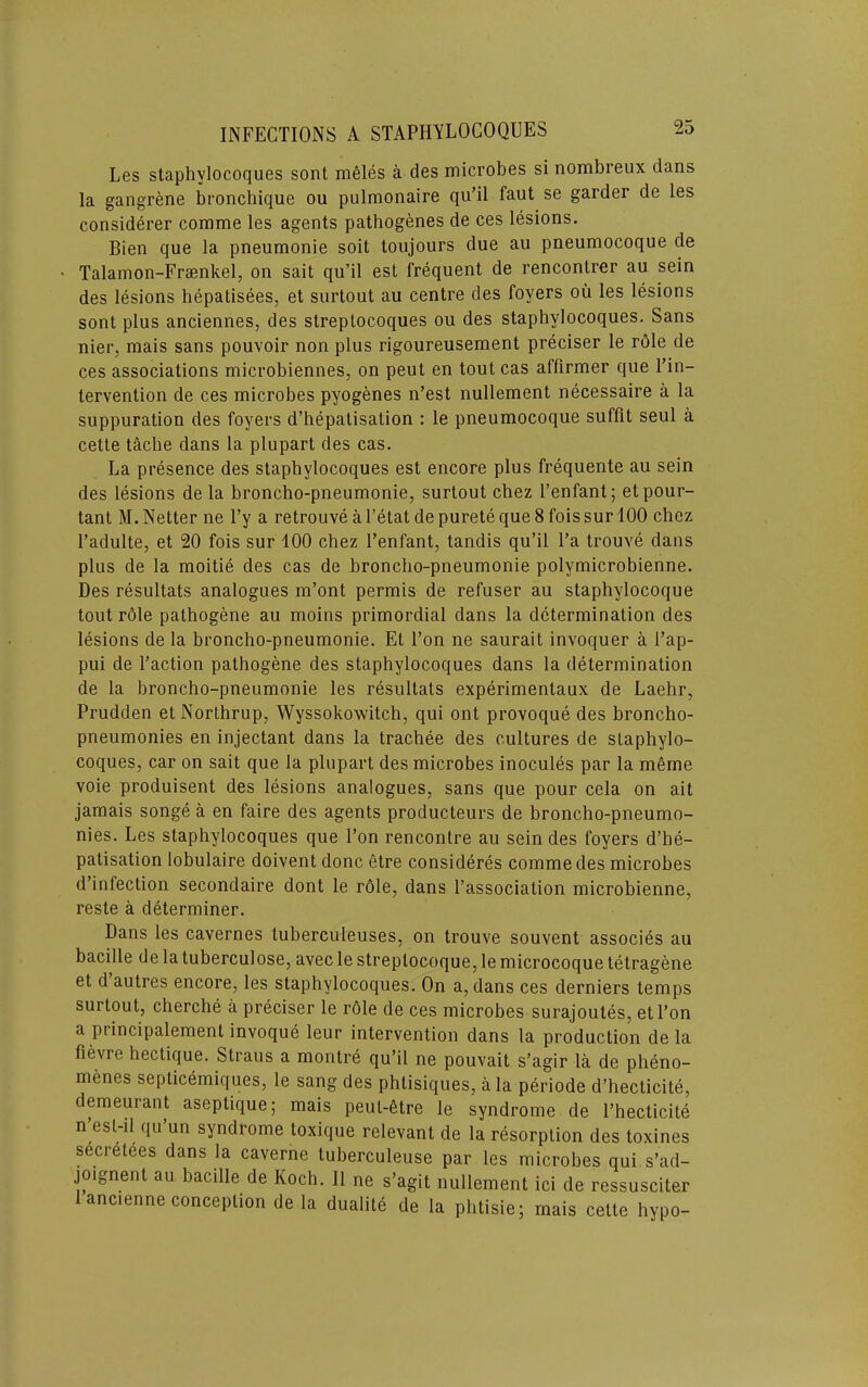 Les staphylocoques sont meles a des microbes si nombreux dans la gangrene bronchique on pulmonaire qu’il faut se garder de les considerer comme les agents pathogenes de ces lesions. Bien que la pneumonie soil toujours due au pneumocoque de Talainon-Frsenkel, on sail qu’il est frequent de rencontrer au sein des lesions hepatisees, et surtout au centre des foyers ou les lesions sont plus anciennes, des streptocoques ou des staphylocoques. Sans nier, mais sans pouvoir non plus rigoureusement preciser le rdle de ces associations microbiennes, on pent en tout cas affirmer que I’in- tervention de ces microbes pyogenes n’est nullement necessaire a la suppuration des foyers d’hepatisation : le pneumocoque suffit seul a cette tache dans la plupart des cas. La presence des staphylocoques est encore plus frequente au sein des lesions de la broncho-pneumonie, surtout chez I’enfant; etpour- tant M.Netter ne I’y a retrouve a I’etat depuretequeSfoissurlOO chez I’adulte, et 20 fois sur 100 chez I’enfant, tandis qu’il I’a trouve dans plus de la moitie des cas de broncho-pneumonie polymicrobienne. Des resultats analogues m’ont permis de refuser au staphylocoque tout r61e pathogene au moins primordial dans la determination des lesions de la broncho-pneumonie. Et Ton ne saurait invoquer a I’ap- pui de Faction pathogene des staphylocoques dans la determination de la broncho-pneumonie les resultats experimentaux de Laehr, Prudden etNorthrup, Wyssokowitch, qui ont provoque des broncho- pneumonies en injectant dans la tracbee des cultures de staphylo- coques, car on salt que la plupart des microbes inocules par la mfirne voie produisent des lesions analogues, sans que pour cela on ait jamais songe a en faire des agents producteurs de broncho-pneumo- nies. Les staphylocoques que Ton rencontre au sein des foyers d’he- patisation lobulaire doivent done etre consideres comme des microbes d’infection secondaire dont le role, dans I’association microbienne, reste a determiner. Dans les cavernes tuberculeuses, on trouve souvent associes au bacille de la tuberculose, avec le streptocoque, le microcoque tetragene et d autres encore, les staphylocoques. On a, dans ces derniers temps surtout, cherche a preciser le role de ces microbes surajoutes, etl’on a piincipalement invoque leur intervention dans la production de la fievre hectique. Straus a raontre qu’il ne pouvait s’agir la de pheno- menes septicemiques, le sang des phtisiques, a la periode d’hecticite, demeurant aseptique; mais peuL-6tre le syndrome de I’hecticite n esl-il qu un syndrome toxique relevant de la resorption des toxines secretees dans la caverne tuberculeuse par les microbes qui s’ad- joignent au bacille de Koch. II ne s’agit nullement id de ressusciter 1 ancienne conception de la dualite de la phtisie; mais cette hypo-