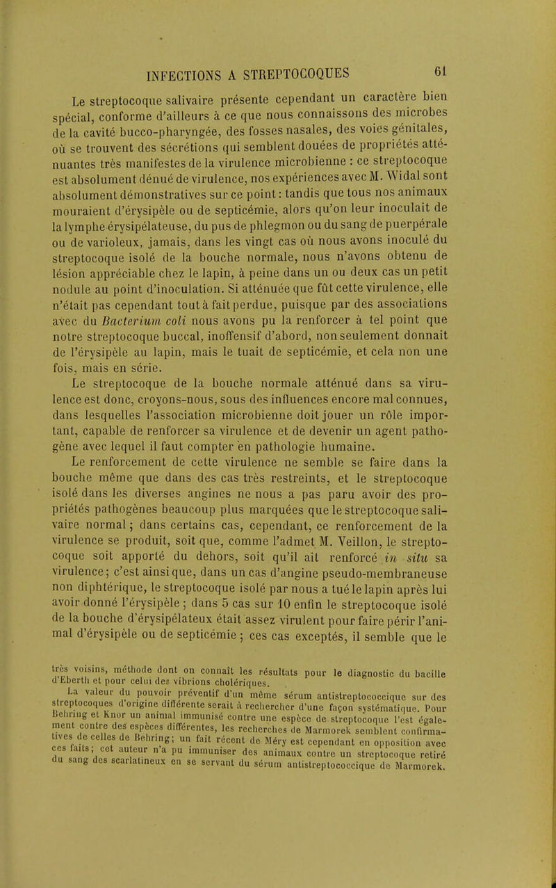 Le streptocoque salivaire presente cependant un caractere bien special, conforme d’ailleurs a ce que nous connaissons des microbes de la cavite bucco-pharyngee, des fosses nasales, des voies genitales, ou se trouvent des secretions qui semblent douees de proprietes atte- nuantes tres manifestesde la virulence microbienne : ce streptocoque est absolument denue de virulence, nos experiences avec M. Widal sont absolument demonstratives sur ce point: tandis que tous nos animaux mouraient d’erysipele ou de septicemie, alors qu’on leur inoculait de la lymphe erysipelateuse, du pus de phlegmon ou du sang de puerperale ou de varioleux, jamais, dans les vingt cas ou nous avons inocule du streptocoque isole de la bouche normale, nous n’avons obtenu de lesion appreciable chez le lapin, a peine dans un ou deux cas un petit nodule au point d’inoculation. Si attenueeque fut cette virulence, elle n’etait pas cependant tout a fait perdue, puisque par des associations avec du Bacterium coli nous avons pu la renforcer a tel point que noire streptocoque buccal, inoffensif d’abord, nonseulement donnait de I’erysipele au lapin, mais le tuait de septicemie, et cela non une fois, mais en scrie. Le streptocoque de la bouche normale attenue dans sa viru- lence est done, croyons-nous, sous des influences encore mal connues, dans lesquelles I’association microbienne doit jouer un role impor- tant, capable de renforcer sa virulence et de devenir un agent patho- gene avec lequel il faut compter en pathologie humaine. Le renforcement de cette virulence ne semble se faire dans la bouche m6me que dans des cas tres restreints, et le streptocoque isole dans les diverses angines ne nous a pas paru avoir des pro- prietes pathogenes beaucoup plus marquees que le streptocoque sali- vaire normal; dans certains cas, cependant, ce renforcement de la virulence se produit, soil que, comme I’admet M. Veillon, le strepto- coque soil apporte du dehors, soil qu’il ait renforce situ sa virulence; e’est ainsique, dans uncas d’angine pseudo-membraneuse non diphlerique, le streptocoque isole par nous a luele lapin apres lui avoir donne I’erysipele ; dans 5 cas sur 10 enfin le streptocoque isole de la bouche d’erysipelateux etait assez virulent pour faire perirl’ani- mal d’erysipele ou de septicemie ; ces cas exceptes, il semble que le tres voisins, methode dont on coniiait les rdsultats pour le diagnostic du bacille dtberth et pour celui des vibrions choldriques. La valeur du pouvoir prdventif d'un mSme s4rum antistreptococcique sur des strcptocoques d engine difldrente serait a recherclier d’une facon systematique. Pour Behring et Knor un animal immunise centre une especc de streptocoque I’est egale- ment centre des especes dilTerentes, les recherches de Marmorek semblent confirina- lives de cellos de Behring; un fait recent de Mery est cependant en opposition avec ces faits cet auteur n a pu immuniser des animaux centre un streptocoque retire du sang des scarlatineux on se servant du serum antistreptococcique de Marmorek.