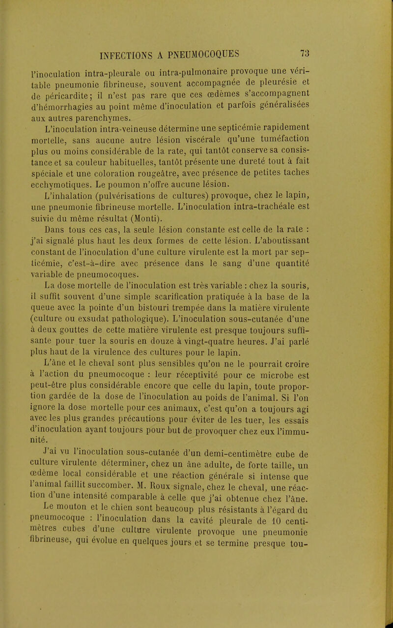 I’inoculation intra-pleurale ou intra-pulmonaire provoque une veri- table pneumonie fibrineuse, souvent accompagnee de pleuresie et de pericardile; il n’est pas rare que ces cedemes s’accompagnent d’liemorrhagies au point mfime d’inoculation et parfois generalisees aux autres parenchymes. L’inoculation intra-veineuse determine une septicemie rapidement morlelle, sans aiicune autre lesion viscerale qu’une tumefaction plus ou moins considerable de la rate, qui tantdt conserve sa consis- tanceet sa couleur habituelles, tantbt presente une durete tout a fait speciale et une coloration rougeatre, avec presence de petiles taches ecchymotiques. Le poumon n’offre aucune lesion. L’inhalation (pulverisations de cultures) provoque, chez le lapin, une pneumonie fibrineuse mortelle. L’inoculation intra-tracheale est suivie du meme resultat (Monti). Dans tons ces cas, la seule lesion constante est celle de la rate : j’ai signale plus haut les deux formes de cette lesion. L’aboutissant constant de I’inoculation d’une culture virulente est la mort par sep- ticemie, c’est-a-dire avec presence dans le sang d’une quantite variable de pneumocoques. La dose mortelle de I’inoculation est tres variable : chez la sourls, il suffit souvent d’une simple scarification pratiquee a la base de la queue avec la pointe d’un bistouri trempee dans la matiere virulente (culture ou exsudat pathologique). L’inoculation sous-cutanee d’une a deux gouttes de cette matiere virulente est presque toujours suffi- sante pour tuer la souris en douze a vingt-quatre heures. J’ai parle plus haut de la virulence des cultures pour le lapin. L’ane el le cheval sont plus sensibles qu’on ne le pourrait croire a Taction du pneumocoque : leur receptivite pour ce microbe est peut-etre plus considerable encore que celle du lapin, toute propor- tion gardee de la dose de Tinoculation au poids de Tanimal. Si Ton ignore la dose mortelle pour ces animaux, c’est qu’on a toujours agi avec les plus grandes precautions pour eviter de les tuer, les essais d’inoculation ayant toujours pour but de provoquer chez eux I’immu- nite. J ai vu 1 inoculation sous-cutanee d’un demi-centimetre cube de culture virulente determiner, chez un ane adulte, de forte taille, un (Edeme local considerable et une reaction generate si intense que 1 animal laillit succomber. M. Roux signale, chez le cheval, une reac- tion d une intensity comparable a celle que j’ai obtenue chez Tane. Le mouton et le chien sont beaucoup plus resistants a Tegard du pneumocoque : 1 inoculation dans la cavite pleurale de 10 centi- metres cubes d’une culture virulente provoque une pneumonie fibiineuse, qui evolue en quelques jours et se termine presque tou-