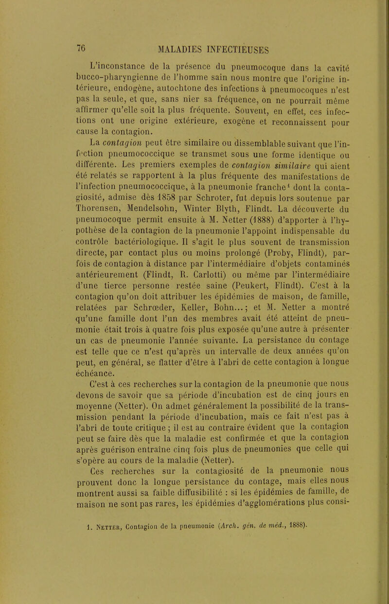 L’inconstance de la presence du pneumocoque dans la cavite bucco-pharyngienne de rhoname sain nous montre que I’origine in- terieure, endogene. autochtone des infections a pneumocoques n’est pas la seiile, et que, sans nier sa frequence, on ne pourrait mfime aflirmer qu’elle soil la plus frequente. Souvent, en effet, ces infec- tions ont une origine exterieure, exogene et reconnaissent pour cause la contagion. La contagion pent etre similaire ou dissemblable suivant que I’in- fection pneumococcique se transmet sous une forme identique ou differente. Les premiers exemples de contagion similaire qui aient ete relates se rapportent a la plus frequente des manifestations de I’infection pneumococcique, a la pneumonie franche* dont la conta- giosite, admise des 1858 par Schroter, fut depuis lors soutenue par Thorensen, Mendelsohn, Winter Blyth, Flindt. La decouverte du pneumocoque permit ensuite a M. Netter (1888) d’apporter a I’hy- pothese de la contagion de la pneumonie I’appoint indispensable du contrdle bacteriologique. II s’agit le plus souvent de transmission directe, par contact plus ou moins prolonge (Proby, Flindt), par- fois de contagion a distance par I’intermediaire d’objets contamines anterieurement (Flindt, R. Carlotti) ou meme par I’intermediaire d’une tierce personne restee saine (Peukert, Flindt). C’est a la contagion qu’on doit attribuer les epidemies de maison, de famille, relatees par Schroeder, Keller, Bohn...; et M. Netter a montr6 qu’une famille dont Pun des memhres avait ete atteint de pneu- monie etait trois a quatre fois plus exposee qu’une autre a presenter un cas de pneumonie I’annee suivante. La persistance du contage est telle que ce n’est qu’apres un intervalle de deux annees qu’on pent, en general, se flatter d’etre a I’abri de cette contagion a longue echeance. C’est a ces recherches surla contagion de la pneumonie que nous devons de savoir que sa periode d’incuhation est de cinq jours en moyenne (Netter). On admet generalement la possibilite de la trans- mission pendant la periode d’incubation, mais ce fait n’est pas a I’abri de toute critique ; il est au contraire evident que la contagion pent se faire des que la maladie est confirmee et que la contagion apres guerison entraine cinq fois plus de pneumonies que celle qui s’opere au cours de la maladie (Netter). Ces recherches sur la contagiosite de la pneumonie nous prouvent done la longue persistance du contage, mais elles nous montrent aussi sa faible diffusibilite : si les epidemies de famille, de maison ne sont pas rares, les epidemies d’agglomerations plus consi- 1. Netter, Contagion de la pneumonie {Arch. gen. demed., 1888).