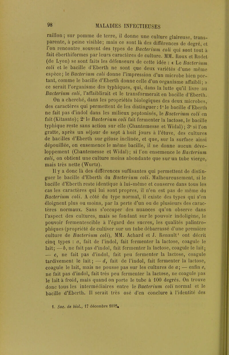 I 98 MALADIES INFECTIEUSES rflillon j sill pornrnG d6 Igitg, il donriG uriG cuIturG gl&irGusGj tmns- parGntG, a pGiiiG visiblG; mais cg sent la dcs diffcrGncGS dG dcgr6, ct I’on I'GncontrG .souvGnt dcs typGS dG Bacterium coli qui sonl tout a fait GbGrthiformGS par iGurs caracterGS dG cultiirG. MM. Roux Gt RodGt (dG Lyon) sg sont faits Igs dcfGnsGurs dG CGttG idcG : « Lg Bacterium coli Gt 1g bacillG d EbGrtli ug sont quG doux variGtGs d^uno m6mc Gsp^CG ^ 1g Bade) ium coli doniiG I improssion d^un microbG liicn por— tantj comniG 1g bacillo d Eborth donno cgIIg d*un orga.nisniG affaibli ■ » CG SGrait I’organismG dGs typhiquGs, qui, dans la luttG qu’il livrG au Bacterium coli, I’afTaiblirait Gt 1g transforniGrait Gn bacillG d’EbGrth. On a chGrcliG, dans Igs proprictes biologiquGS dGs dGux microbes, dGs caracteres qui permettent de les distinguGr; IMg bacillG d’EbGrth ne fait pas d’indol dans Igs milieux peptonises, le Bacterium coli cn fait(Kitasato); le Bacterium coli fait fermenter la lactose, le bacille typhique reste sans action sur elle (Chantemesse et Widal); 3“ si Ton gratte, apres un sejour de sept a huit jours a I’etuve, des cultures de bacilles d’Eberth sur gelose inclinee, et que, sur la surface ainsi depouillee, on ensemence le meme bacille, il ne donne aucun deve- loppement (Chantemesse et Widal); si Ton ensemence le Bacterium coli, on obtient une culture moins abondante que sur un tube vierge, mais tres nette (Wurtz). 11 y a done la des differences suffisantes qui permettent de distin- guer le bacille d’Eberth du Bacterium coli. Malheureusement, si le bacille d’Eberth reste identique a lui-meme et conserve dans tons les cas les caracteres qui lui sont propres, il n’en est pas de meme du Bacterium coli. A c6te du type normal, il existe des types qui s’en eloignent plus ou moins, par la perte d’un ou de plusieurs des carac- teres normaux. Sans s’occuper des nuan-ces qu’on observe dans I’aspect des cultures, mais se fondant sur le pouvoir indoligene, le pouvoir fermentescible a I’egard des sucres, les qualites palintro- phiques (propriete de cultiver sur un tube debarrasse d’une premiere culture de Bacterium coli), MM. Achard et J. Renault^ ont decrit cinq types : a, fait de I’indol, fait fermenter la lactose, coagule le lait; —b, ne fait pas d’indol, fait fermenter la lactose, coagule le lait; — c, ne fait pas d’indol, fait peu fermenter la lactose, coagule tardivement le lait; — d, fait de I’indol, fait fermenter la lactose, coagule le lait, mais ne pousse pas sur les cultures de a; — enfm e, ne fait pas d’indol, fait tres peu fermenter la lactose, ne coagule pas le lait a froid, mais quand on porte le tube a 100 degres. On trouve done tons les intermediaires entre le Bacterium coli normal et le bacille d’Eberth. 11 serait tres ose d’en conclure a I’identite des