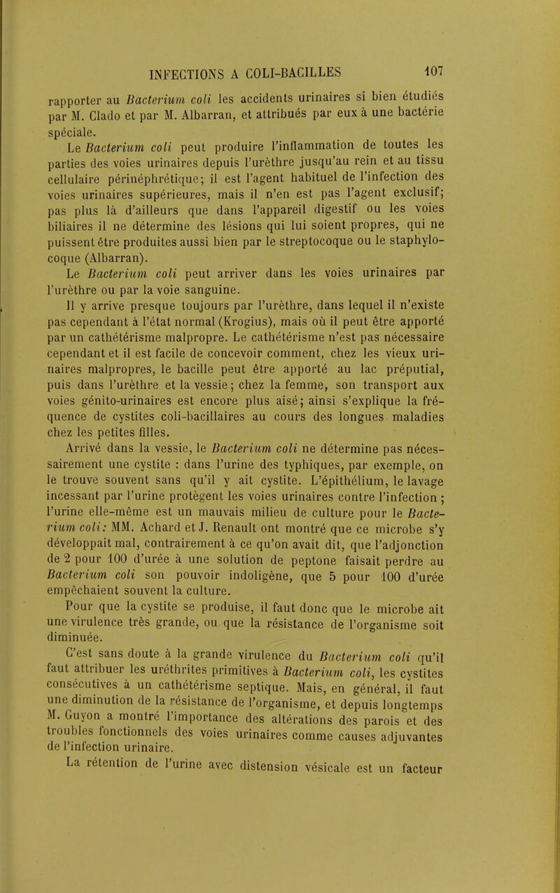 rapporter au Bacterium coli les accidents urinaires si bien etudies par M. Clado et par M. Albarran, et allribues par eux a une bacterie speciale. Le Bacterium coli pent produire I’inflammation de toutes les parties des voies urinaires depuis I’urethre jusqu’au rein et au tissu cellulaire perinephretique; il est I’agent habituel de I’infection des voies urinaires superieures, mais il n’en est pas I’agent exclusif; pas plus la d’ailleurs que dans I’appareil digestif ou les voies biliaires il ne determine des lesions qui lui soient propres, qui ne puissent 6tre produites aussi bien par le streptocoque ou le staphylo- coque (Albarran). Le Bacterium coli peut arriver dans les voies urinaires par I’urethre ou par la voie sanguine. 11 y arrive presque toujours par I’urethre, dans lequel il n’existe pas cependant a I’etat normal (Krogius), mais ou il peut etre apporte par un catheterisme malpropre. Le catheterisme n’est pas necessaire cependant et il est facile de concevoir comment, chez les vieux uri- naires malpropres, le bacille peut 6tre apporte au lac preputial, puis dans I’urethre etlavessie; chez la femme, son transport aux voies genito-urinaires est encore plus aise; ainsi s’explique la fre- quence de cystites coli-bacillaires au cours des longues maladies chez les petites filles. Arrive dans la vessie, le Bacterium coli ne determine pas neces- sairement une cystite : dans I’urine des typhiques, par exemple, on le trouve souvent sans qu’il y ait cystite. L’epithelium, le lavage incessant par I’urine protegent les voies urinaires centre I’infection ; I’urine elle-meme est un mauvais milieu de culture pour le Bacte- rium coli: MM. Achard et J. Renault ont montre que ce microbe s’y developpait mal, contrairement a ce qu’on avait dit, que I’adjonction de 2 pour 100 d’uree a une solution de peptone faisait perdre au Bacterium coli son pouvoir indoligene, que 5 pour 100 d’uree empechaient souvent la culture. Pour que la cystite se produise, il faut done que le microbe ait une virulence tres grande, ou que la resistance de I’organisme soit diminuee. G est sans doute a la grande virulence du Bacterium coli qu’il faut attribuer les urethrites primitives a Bacterium coli, les cystites consecuUves a un catheterisme septique. Mais, en general, il faut une diminution de la resistance de I’organisme, et depuis longtemps M. Guyon a montre 1 importance des alterations des parois et des tioubles fonctionnels des voies urinaires comme causes adjuvantes de I’infection urinaire. La retention de I’urine avec distension vesicale est un facteur