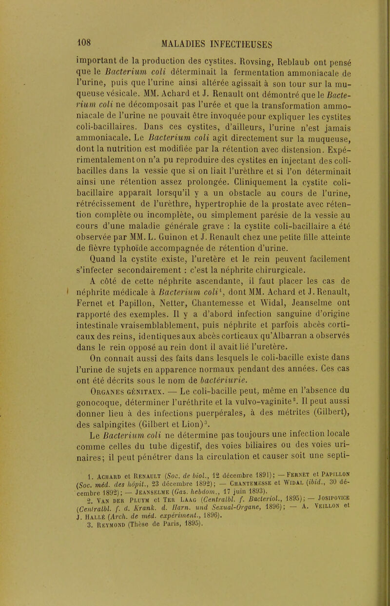 important de la production des cystites. Rovsing, Reblaub ont pense que le Bacterium coli d^terminait la fermentation ammoniacale de I’urine, puis que I’urine ainsi alter^e agissait a son tour sur la mu- queuse vesicale. MM. Achard et J. Renault ont demontre que le Bacte- rium coli ne decomposait pas I’uree et que la transformation ammo- niacale de Turine ne pouvait 6tre invoqueepour expliquer les cystites coli-bacillaires. Dans ces cystites, d’ailleurs, I’urine n’est jamais ammoniacale. Le Bacterium coli agit directement sur la muqueuse, dont la nutrition est modifiee par la retention avec distension. Expe- rimentalementon n’a pu reproduire des cystites en injectant descoli- bacilles dans la vessie que si on liait I’urethre et si I’on determinait ainsi une retention assez prolongee. Cliniquement la cystite coli- bacillaire apparait lorsqu’il y a un obstacle au cours de I’urine, retrecissement de I’urelhre, hypertrophie de la prostate avec reten- tion complete ou incomplete, ou simplement paresie de la vessie au cours d’une maladie generale grave : la cystite coli-bacillaire a ete observee par MM. L. Guinon et J. Renault chez une petite fille atteinte de fievre typhoi'de accompagnee de retention d’urine. Quand la cystite existe, I’uretere et le rein peuvent facilement s’infecter secondairement : c’est la nephrite chirurgicale. A c6te de cette nephrite ascendante, il faut placer les cas de nephrite medicale a Bacterium coli^, dont MM. Achard et J. Renault, Fernet et Papillon, Netter, Ghantemesse et Widal, Jeanselme ont rapporte des exemples. II y a d’abord infection sanguine d’origine intestinale vraisemblablement, puis nephrite et parfois abces corti- caux des reins, identiques aux abces corticaux qu’Albarran a observes dans le rein oppose au rein dont il avait lie I’uretere. On connait aussi des faits dans lesquels le coli-bacille existe dans I’urine de sujets en apparence normaux pendant des annees. Ces cas ont ete decrits sous le nom de bacUriurie. Organes genitaux. — Le coli-bacille peut, meme en I’absence du gonocoque, determiner I’urethrite et la vulvo-vaginite®. Il peut aussi donner lieu a des infections puerperales, a des metrites (Gilbert), des salpingites (Gilbert et Lion)^ Le Bacterium coli ne determine pas toujours une infection locale comme celles du tube digestif, des voies biliaires ou des voies uri- naires; il peut penetrer dans la circulation et causer soit une septi- 1. Achard et Renault {Soc. de biol., 12 dccembre 1891); —Fernet et Papillon (Soc. me'd. des hopit., 23 decembre 1892); — Ghantemesse et Widal (ibid., 30 de- cembre 1892); — Jeanselme (Gaz. Iiebdom., 17 juin 1893). 2. Van der Pluym et Ter Laag (Centralbl. f. BaclerioL, 1895);— Josipovice (Ceniralbl. f. d. Kranic. d. Harn. und Sexual-Organe, 1896); — A. Veillon et J. llALLt (Arch, de med. experiment., 1896). 3. Reymond (These de Paris, 1895).