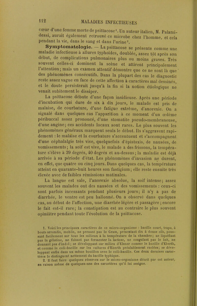 coeur d’une femme mortedepsiltacoseLUn auteur italien, M. Palami- dessi, aurait egalement relrouve ce microbe chez Thomme, et cela pendant la vie, dans le sang et dans I’urine®. Symptomatolog’ie. La psittacose se presente comme une maladie infectieuse a allures typhoides, doubl6e, assez tOt apres son debut, de complications pulmonaires plus ou moins graves. Tres souvent celles-ci dominent la scene et attirent principalement I’attention; mais un examen attentif demontre que ce ne sent la que des phenomenes consecutifs. Dans la plupart des cas le diagnostic reste assez vague en face de cetle affection a caracteres mal dessines, et le doute persisterait jusqu a la fin si la notion etiologique ne venait subitement le dissiper. La psittacose debute d’une fagon insidieuse. Apres une periode d’incubation qui dure de six a dix jours, le malade est pris de malaise, de courbature, d’une fatigue extreme, d’anorexie. On a signale dans quelques cas I’apparition a ce moment d’un oedeme peribuccal assez prononce, d’une stomatite pseudo-membraneuse, d’une angine; ces accidents locaux sont rares. Le plus souvent les phenomenes generaux marquent seuls le debut. Ils s’aggravent rapi- dement : le malaise et la courbature s’accentuent et s’accompagnent d’une cephalalgie tres vive, quelquefois d’epistaxis, de nausees, de vomissements; la soif est vive, le malade a des frissons, la tempera- ture s’eleve a 39 degres, 40 degres et au-dessus; la maladie est deja arrivee a sa periode d’etat. Les phenomenes d’invasion ne durent, en effet, quequatre ou cinq jours. Dans quelques cas, la temperature atteint en quarante-huit heures son fastigium; elle reste ensuite tres elevee avec de faibles remissions matinales. La langue est sale, I’anorexie absolue, la soif intense; assez souvent les malades ont des nausees et des vomissements ; ceux-ci sont parfois incessants pendant plusieurs jours; il n’y a pas de diarrhee, le ventre est peu ballonne. On a observe dans quelques cas, au debut de I’affection, une diarrhee legere et passagere ; encore le fait est-il rare; la constipation est au contraire le plus souvent opiniatre pendant toute 1’evolution de la psittacose. 1. Voici les principaux caracteres de ce micro-organisme ; bacille court, trapu, a bouts arrondis, mobile, ne prenant pas le Gram, prescntant dix a douze cils, pous- sant facilement sur tous les milieux a la temperature de la chambre; ne liqiiefiant pas la gdlatine, ne faisant pas fermenter la lactose, ne coagulant pas le lait, ne donnant pas d’indol; se developpant sur milieu d’Elsner comme le bacille d’Ebertli, et comme le coli-bacille sur les cultures d’Eberth prealablement raclees; se deve- loppant enfm dans un rn6me bouillon avee le coli-bacille. Ces deux derniers carac- teres le distinguent nettement du bacille typhique. 2. 11 faut fairc quelques reserves sur le micro-organisme decrit par cet auteur, en raison m6nie de quelques-uns des caracteres qu’il lui assigne.