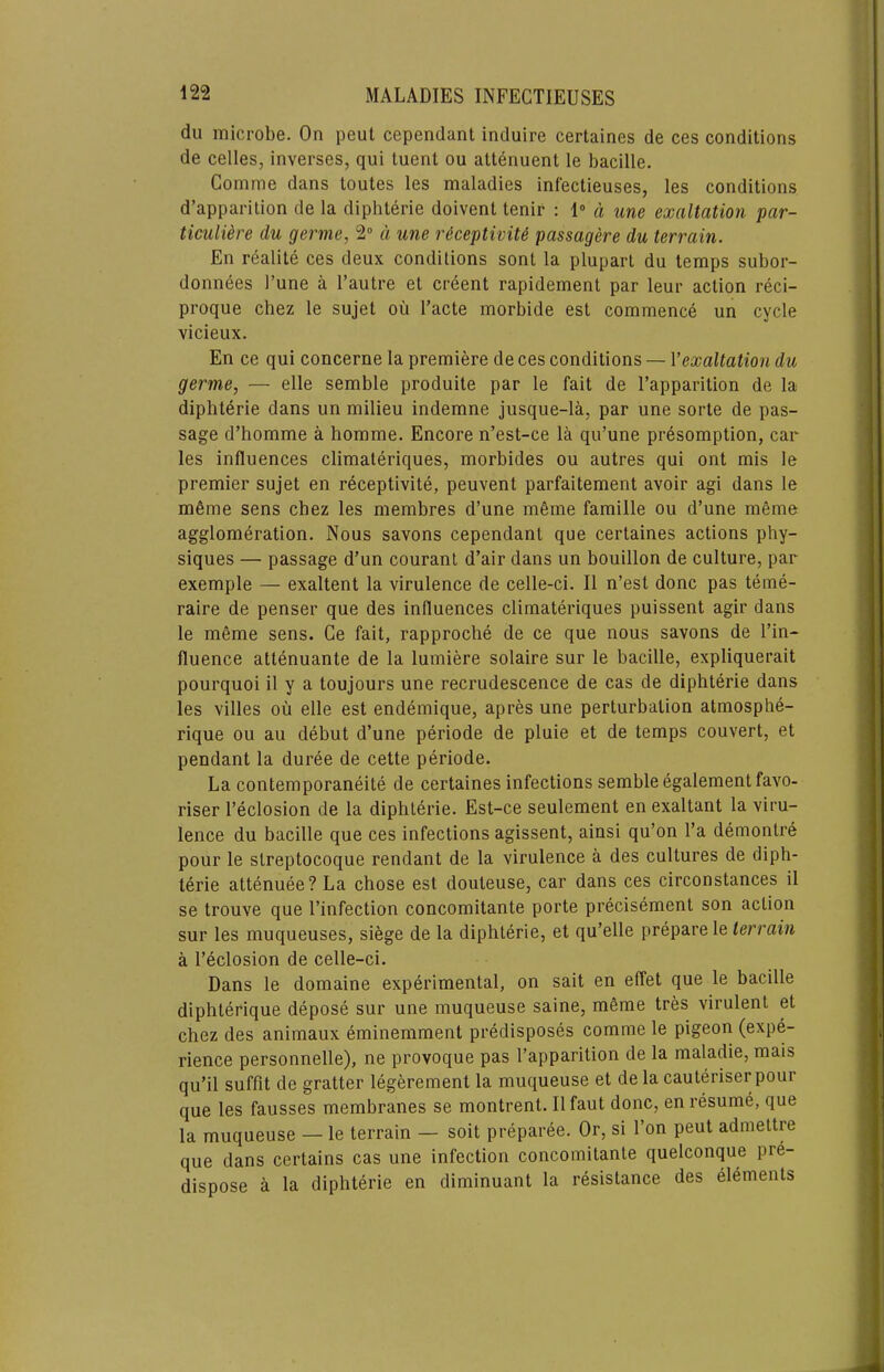 du microbe. On pent cependant induire certaines de ces conditions de celles, inverses, qui tuent ou attenuent le bacille. Comme dans toutes les maladies infectieuses, les conditions d’apparilion de la diphterie doivent tenir : I” a une exaltation par- ticulUre du germe, 2“ d une riceptiviU passagere du terrain. En realite ces deux conditions sont la plupart du temps subor- donnees I’une a I’autre et creent rapidement par leur action reci- proque chez le sujet ou I’acte morbide est commence un cycle vicieux. En ce qui concerne la premiere de ces conditions — Vexaltation du germe, — elle semble produite par le fait de I’apparition de la diphterie dans un milieu indemne jusque-la, par une sorte de pas- sage d’bomme a homme. Encore n’est-ce la qu’une presomption, car les influences climateriques, morbides ou autres qui ont mis le premier sujet en receptivite, peuvent parfaitement avoir agi dans le m6me sens chez les membres d’une meme famille ou d’une meme agglomeration. Nous savons cependant que certaines actions phy- siques — passage d’un couranl d’air dans un bouillon de culture, par exemple — exaltent la virulence de celle-ci. II n’est done pas teme- raire de penser que des influences climateriques puissent agir dans le meme sens. Ce fait, rapproche de ce que nous savons de I’in- fluence attenuante de la lumiere solaire sur le bacille, expliquerait pourquoi il y a toujours une recrudescence de cas de diphterie dans les villes oii elle est endemique, apres une perturbation atmosphe- rique ou au debut d’une periode de pluie et de temps convert, et pendant la duree de cette periode. La contemporaneite de certaines infections semble egalementfavo- riser I’eclosion de la diphterie. Est-ce seulement en exaltant la viru- lence du bacille que ces infections agissent, ainsi qu’on I’a demontre pour le slreptocoque rendant de la virulence a des cultures de diph- terie attenuee? La chose est douteuse, car dans ces circonstances il se trouve que I’infection concomitante porte precisement son action sur les muqueuses, si^ge de la diphterie, et qu’elle prepare le terrain a I’eclosion de celle-ci. Dans le doraaine experimental, on sait en effet que le bacille diphterique depose sur une muqueuse saine, mfime tres virulent et chez des animaux eminemment predisposes comme le pigeon (expe- rience personnelle), ne provoque pas I’apparition de la maladie, mais qu’il suffit de gratter legerement la muqueuse et de la cauteriser pour que les fausses membranes se montrent. Il faut done, en resume, que la muqueuse — le terrain — soit preparee. Or, si Ton pent admeltre que dans certains cas une infection concomitante quelconque pre- dispose a la diphterie en diminuant la resistance des elements