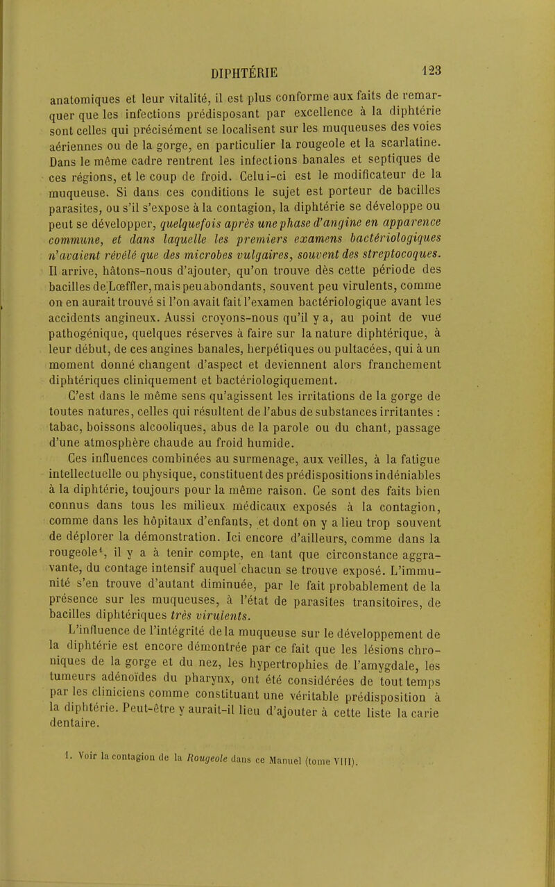 anatomiques et leur vitalite, il est plus conforme aux fails de remar- quer que les infections prMisposant par excellence a la cliphterie sont celles qui pr6cisement se localisent sur les muqueuses des voies a^riennes ou de la gorge, en particulier la rougeole et la scarlatine. Dans le mSme cadre rentrent les infections banales et septiques de ces regions, et le coup de froid. Celui-ci est le modificateur de la muqueuse. Si dans ces conditions le sujet est porteur de bacilles parasites, ou s’il s’expose a la contagion, la diphterie se developpe ou peut se developper, quelquefois apres une phase d’anginc en apparence commune, et dans laquelle les premiers examens bact&riologiques n'avaient reveU que des microbes vulgaires, souvent des streptocoques. II arrive, hatons-nous d’ajouter, qu’on trouve des cette periode des bacilles de'Lceffler,niaispeuabondants, souvent peu virulents, comme on en aurait trouve si Ton avail fait I’examen bacteriologique avant les accidents angineux. Aussi croyons-nous qu’il y a, au point de vue pathogenique, quelques reserves a faire sur la nature dipbterique, a leur debut, de ces angines banales, herpetiques ou pultacees, qui a un moment donne changent d’aspect et deviennent alors franchement dipbteriques cliniquement et bacteriologiquement. G’est dans le meme sens qu’agissent les irritations de la gorge de toutes natures, celles qui resultent de I’abus de substances irritantes : tabac, boissons alcooliques, abus de la parole ou du chant, passage d’une atmosphere chaude au froid humide. Ces influences combinees au surmenage, aux veilles, a la fatigue intellectuelle ou physique, constituent des predispositions indeniables a la diphterie, toujours pour la m6me raison. Ce sont des fails bien connus dans tons les milieux medicaux exposes a la contagion, comme dans les hopitaux d’enfants, et dont on y a lieu trop souvent de deplorer la demonstration. Ici encore d’ailleurs, comme dans la rougeole*, il y a a tenir compte, en tant que circonstance aggra- vante, du contage intensif auquel chacun se trouve expose. L’immu- nite s’en trouve d’autant diminuee, par le fait probablement de la presence sur les muqueuses, a I’etat de parasites transitoires, de bacilles dipbteriques tres virulents. L influence de I’integrite dela muqueuse sur le developpement de la diphterie est encore demontree par ce fait que les lesions chro- niques de la gorge et du nez, les hypertrophies de I’amygdale, les tumeurs adenoides du pharynx, ont ete considerees de tout temps par les cliniciens comme constituant une veritable predisposition a la diphteiie. Peut-etre y aurait-il lieu d’ajouter a cette liste la carie dentaire. 1. Voir la contagion de la Rougeole dans ce Manuel (tome Vlll).