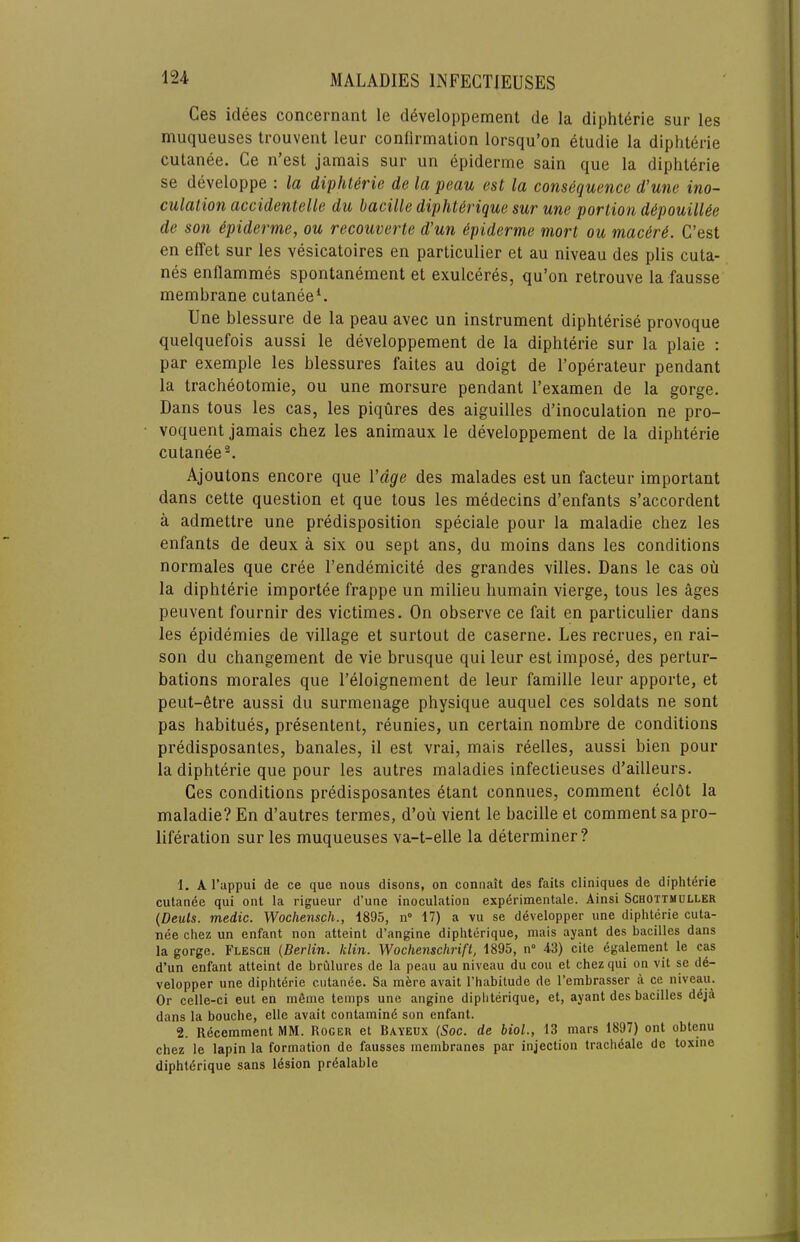 Ces idees concernant le d^veloppement de la diphterie sur les muqueuses trouvent leur confirmation lorsqu’on etudie la diphterie cutanee. Ce n’est jamais sur un epiderme sain que la diphterie se developpe : la diphterie de la peau est la consequence d'une ino- culation accidentelle du bacille dipht^rique sur une portion d6pouill6e de son ipiderme, ou recouverte d’un Epiderme mort ou mac6r6. C’est en effet sur les vesicatoires en particulier et au niveau des plis cuta- nes enflammes spontanement et exulceres, qu’on retrouve la fausse membrane cutanee^. Une blessure de la peau avec un instrument diphterise provoque quelquefois aussi le developpement de la diphterie sur la plaie ; par exemple les blessures faites au doigt de I’operateur pendant la tracheotomie, ou une morsure pendant Fexamen de la gorge. Dans tons les cas, les piqures des aiguilles d’inoculation ne pro- voquent jamais chez les animaux le developpement de la diphterie cutanee®. Ajoutons encore que Vdge des malades est un facteur important dans cette question et que tous les medecins d’enfants s’accordent a admettre une predisposition speciale pour la maladie chez les enfants de deux a six ou sept ans, du moins dans les conditions normales que cree I’endemicite des grandes villes. Dans le cas ou la diphterie importee frappe un milieu humain vierge, tous les ages peuvent fournir des victimes. On observe ce fait en particulier dans les epidemies de village et surtout de caserne. Les recrues, en rai- son du changement de vie brusque qui leur est impose, des pertur- bations morales que I’eloignement de leur famille leur apporte, et peut-6tre aussi du surmeiiage physique auquel ces soldats ne sont pas habitues, presentent, reunies, un certain nombre de conditions predisposantes, banales, il est vrai, mais reelles, aussi bien pour la diphterie que pour les autres maladies infectieuses d’ailleurs. Ces conditions predisposantes etant connues, comment eclot la maladie? En d’autres termes, d’ou vient le bacille et comment sa pro- liferation sur les muqueuses va-t-elle la determiner? 1. A I’appui de ce que nous disons, on connait des fails cliniques de diphterie cutande qui ont la rigueur d’une inoculation exp6rimentale. Ainsi Schottmuller {Deuts. medic. Wochensch., 1895, n° 17) a vu se developper une diphterie cuta- nee chez un enfant non atteint d’angine diphterique, mais ayant des bacilles dans la gorge. Flesch {Berlin, klin. Wochenschrift, 1895, n° 43) cite 6galement le cas d’un enfant atteint de brulures de la peau au niveau du cou et chez qui on vit se d6- velopper une diphterie cutanee. Sa mere avail I’habitude de I’embrasser a ce niveau. Or celle-ci eut en mfime temps une angine diphterique, et, ayant des bacilles ddja dans la bouche, elle avail contamind son enfant. 2. Recemment MM. Roger et Bayeux {Soc. de biol., 13 mars 1897) ont obtenu chez le lapin la formation de fausses membranes par injection tracheale dc toxine diphtdrique sans lesion prdalable