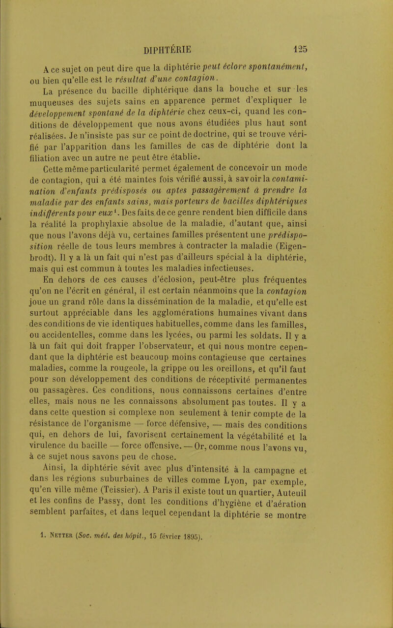 Ace sujet on pent dire que la diphteriepeut iclore spontanemcnt, on bien qu’elle est le r^sultat d’une contagion. La presence du bacille diphterique dans la bouche et sur les muqueuses des sujets sains en apparence permet d’expliquer le developpement spontan6 de la diphterie chez ceux-ci, quand les con- ditions de developpement que nous avons etudiees plus haut sont realisees. Je n’insiste pas sur ce point de doctrine, qui se trouve veri- fie par I’apparition dans les families de cas de diphterie dont la filiation avec un autre ne peut etre etablie. Cette memeparticularite permet egalement de concevoirun mode de contagion, qui a ete maintes fois verifie aussi, a savoir la cowfamf- nation d'enfants predisposes ou aptes passagerement a prendre la maladie par des enfants sains, mais porteurs de bacilles dipht^riques indiffirentspour eux^. Desfaits dece genre rendent bien difficile dans la realite la prophylaxie absolue de la maladie, d’autant que, ainsi que nous I’avons deja vu, certaines families presentent une sition reelle de tous leurs membres a contracter la maladie (Eigen- brodt). II y a la un fait qui n’est pas d’ailleurs special a la diphterie, mais qui est commun a toutes les maladies infectieuses, En dehors de ces causes d’eclosion, peut-6tre plus frequentes qu’on ne I’ecrit en general, il est certain neanmoins que la contagion joue un grand r61e dans la dissemination de la maladie, et qu’elle est surtout appreciable dans les agglomerations humaines vivant dans des conditions de vie identiques habituelles,comme dans les families, ou accidentelles, comme dans les lycees, ou parmi les soldats. II y a la un fait qui doit frapper I’observateur, et qui nous montre cepen- dant que la diphterie est beaucoup moins contagieuse que certaines maladies, comme la rougeole, la grippe ou les oreillons, et qu’il faut pour son developpement des conditions de receptivite permanentes ou passageres. Ces conditions, nous connaissons certaines d’entre elles, mais nous ne les connaissons absolument pas toutes. II y a dans cette question si complexe non seulement a tenir compte de la resistance de I’organisme — force defensive, — mais des conditions qui, en dehors de lui, favorisent certainement la veg6tabilite et la virulence du bacille — force offensive. —Or, comme nous I’avons vu a ce sujet nous savons peu de chose. Ainsi, la diphterie sevit avec plus d’intensite a la campagne et dans les regions suburbaines de villes comme Lyon, par exemple, qu’en ville m6me (Teissier). A Paris il existe tout un quartier, Auteuil et les confins de Passy, dont les conditions d’hygi6ne et d’aeration semblent parfaites, et dans lequel cependant la diphterie se montre 1. Netter (Soc. med. des hopit., 15 fevricr 1895).