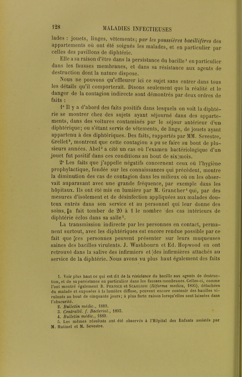 lades . jouets, linges, v6tements; par les poussidres bacilliferes des appartements oil ont ete soignes les malades, et en particulier par celles des pavilions de diphterie. Elle a sa raison d 6tre dans la persistance du bacille ‘ en particulier dans les fausses membranes, et dans sa resistance aux agents de destruction dont la nature dispose. Nous ne pouvons qu effleurer ici ce sujet sans entrer dans tons les details qu’il comporterait. Disons seulement que la realite et le danger de la contagion indirecte sont demontres par deux ordres de fails : 1“ II y a d’abord des faits positifs dans lesquels on voit la diphte- rie se montrer chez des sujets ayant sejourne dans des apparte- ments, dans des voitures contamines par le sejour anterieur d’-un dlphterique; ou s’etant servis de vetements, de linge, de jouets ayant appartenu a des diphteriques. Des faits, rapportes par MM. Sevestre^ Grellet% montrent que cette contagion a pu se faire au bout de plu- sieurs annees. AbeP a cite un cas oil I’examen bacteriologique d’un jouet fut positif dans ces conditions au bout de six',mois. 2“ Les faits que j’appelle negatifs concernent ceux oii I’hygiene prophylactique, fondee sur les connaissances qui precedent, montre la diminution des cas de contagion dans les milieux oil on les obser- vait auparavant avec une grande frequence, par exemple dans les hdpitaux. Ils ont ete mis en lumiere par M. Grancher'* qui, par des mesures d’isolement et de desinfection appliquees aux malades dou- teux entres dans son service et au personnel qui leur donrie des soins, fa fait tomber de 20 a 1 le nombre des cas interieurs de diphterie edos dans sa salle®. La transmission indirecte par les personnes en contact, perma- nent surtout, avec les diphteriques est encore rendue possible par ce fait que ^ces personnes peuvent presenter sur leurs muqueuses saines des bacilles virulents. J. Washbourn et Ed. Hopwood en ont retrouve dans la salive des inflrmiers et [des infirmieres attaches au service de la diphterie. Nous avons vu plus haul egalement des faits 1. Voir plus haul ce qui est dit de la resistance du bacille aux agents de destruc- tion, et de sa persistance en particulier dans les fausses membranes. Celles-ci, comme I’ont montrd egalement B. Pernice et ScAGUOSi {Riforma medica, 1895), detachees- du malade et exposdes a la lumifere diffuse, peuvent encore contenir des bacilles vi- I'ulents au bout de cinquante jours; a plus forte raison lorsqu’elles sontlaissdes dans I’obscuritd. 2. Bulletin medic., 1889. 3. Centralbl. f. Bacterial., 1893. 4. Bulletin medic., 1889. 5. Les mfimes rdsuUats ont etd observes ^ I’Hdpital des Enfants assislds par M. llulinel et M. Sevestre.