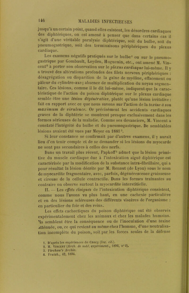 jiisqu’aun cerlain point, quand elles existent, les desordres cardiaques des diphtei iques, on est amen6 a penser que dans certains cas il s’agit d’line veritable paralysie diphterique, soit du bulbe, soit du pneumogasti ique, soit des terminaisons peripheriqucs du plexus cardiaque. Les examens negatifs pratiques sur le bulbe* ou sur le pneumo- gastrique par Gombault, Leyden, Huguenin, etc., ont amene M. Vin- cent- a porter son observation sur le plexus cardiaque lui-m6me. II y a trouve des alterations profondes des filets nerveux peripheriques : desagregation ou disparition de la gaine de myeline, effacement ou paleur du cylindre-axe; absence de multiplication du noyau segmen- taire. Ces lesions, comme il le dit lui-meme, indiquent que la carac- teristique de Taction du poison diphterique sur le plexus cardiaque semble etre une lesion degenerative, plutdt qu’une lesion irritative: fait en rapport avec ce que nous savons sur Taction de la toxine a son maximum de virulence. Or precisement les accidents cardiaques graves de la diphterie se montrent presque exclusivement dans les formes serieuses de la maladie. Comme ses devanciers, M. Vincent a constate Tintegrite du bulbe et du pneumogastrique. De semblables lesions avaient ete vues par Meyer en 1881 Si leur Constance se confirmait par d’autres examens, il y aurait lieu d’en tenir compte et de se demander si les lesions du myocarde ne sont pas secondaires a cedes des nerfs. Dans un travail plus recent, Papkoff * admet que la lesion primi- tive du muscle cardiaque due a Tintoxication aigue diphterique est caracterisee par la modification de la substance intra-fibrillaire, qui a pour resultat la lesion decrite par M. Renaut (de Lyon) sous le nom de myocardite fragmentaire, avec, parfois, degenerescence graisseuse et cireuse de la cellule contractile. Dans les formes t-rainantes au contraire on observe surtout la myocardite interstitielle. II. —Les effets eloignes de Tintoxication diphterique consistent, comme nous Tavons vu plus haut, en une cachexie particuliere et en des lesions sclereuses des differents visceres de Torganisme : en particulier du foie et des reins. Les effets cachectiques du poison diphterique ont ete observes experimentalement chez les animaux et chez les malades humnins. Ms semblent 6tre la consequence ou de Tinoculation d’une toxine attenuee, ou, ce qui revient au memechez Thomme, d’une neutralisa- tion incomplete du poison, soit par les forces seules de la defense 1. D’apres les experiences de Crocq (loc. ciL). 2. H. Vincent (Arch, de mecl. experiment., 1894, n“4). 3. Virchow’s Archiv. i. Vralch., 42, 1894.