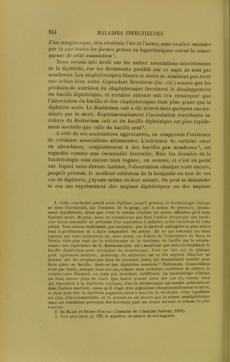 154- d’un slreptocoque, Ires virulents I’un et I’autre, sans vouloir entendre par Id (]ue toutes les formes graves ou hypertoxigues soient la conse- quence de cette association^. Nous serous tr6s brels sur les autres associations microbiennes de la diphterie, car les documents positifs sur ce sujet ne sont pas nombreux. Les staphylocoques blancs et dores ne semblent pas avoir line action bien nette. Gependant Bernbeim {loc. cit.) avance que les produits de nutrition du stapliylocoque favorisent le developpement du bacille diphterique, et certains auteurs ont cru remarquer que I’association du bacille et des staphylocoques etait plus grave que la diphterie seule. Le Bacterium, coli a ete trouve dans quelques cas ter- mines par la mort. Experimentalement I’inoculation simultanee au cobaye du Bacterium coli et du bacille diphterique est plus rapide- ment mortelle que celle du bacille seuP. A cote de ces associations aggravantes, on soupQonne I’existence de certaines associations attenuantes. L’existence de certains cocci en abondance, conjointement a des bacilles peu nombreux^, est regardee comme une eventualite favorable. Mais les donnees de la bacteriologie sont encore bien vagues; en somme, et c’est un point sur lequel nous devons insister, I’observation clinique reste encore, jusqu’a present, le meilleur criterium de la benignite ou non de ces cas de diphterie, j’ajoute meme de leur nature. On pent se demander si ces cas representent des angines diphteriques ou des angines 1. Cette conclusion parait seule legitime jusqu’a present, la bacteriologie clinique ne nous fournissant, par I’examen de la gorge, que la notion de presence, absolu- ment insuOisante, alors que c’est la notion d’entree en action offensive qu’il nous faudrait avoir. De plus, nous ne connaissons pas bien Taction reciproquc des bacte- ries mises ensemble en presence d’un organisine a infecter, ni les variations de cette action. Nous savons seulement, par exemple, que la bacterie palhogene la plus active tend a predominer et a faire disparaitre les autres. £n ce qui concerne les deux especes qui nous intercssent ici, nous avons, en dehors de Texperience de Roux et Yersin citee plus baut sur la reviviscence de la virulence du bacille par le strepto- coque, une experience de S. Bernbeim {loc. cit.) moiilrant que dans les bouillons le bacille diphterique peut triompher du streptocoque. C’est un fait que la clinique peut dgalement montrer; beaucoup de rnddecins ont vu des angines blanches ne donncr que du streptocoque dans les premiers jours, qui disparaissait ensuite pour faire place au bacille. Sont-ce des diphteries associees? Nullement. L’association n’est pas fatale, puisque dans ces cas, comme dans certaines conditions de culture, le slreptocoque disparait, ou reste peu abundant, indifferent. La bacteriologie clinique est done encore prise de court. Que faut-il penser alors des cas ou, comme ceux qui rdpondent a la diphterie septique, c’est le streptocoque qui semble predominant dans Taction morbide, sinon qu’il s’agit d’un organisme exceptionnellement virulent, et dont peut-Stre la diphterie augmente alors a son tour la virulence. Cette hypothese n’a rien d’invraisemblable et la preuve en est encore que le serum antidiphtdrique dans ces conditions provoque des accidents plus ou moins serieux et dchoue le plus souvent. 2. De Blasi et Busso-Tiiavali (Annates de I'lnstilut Pasteur, 1896). 3. Voir plus baut, p. 123, la question de nature de ces angines.