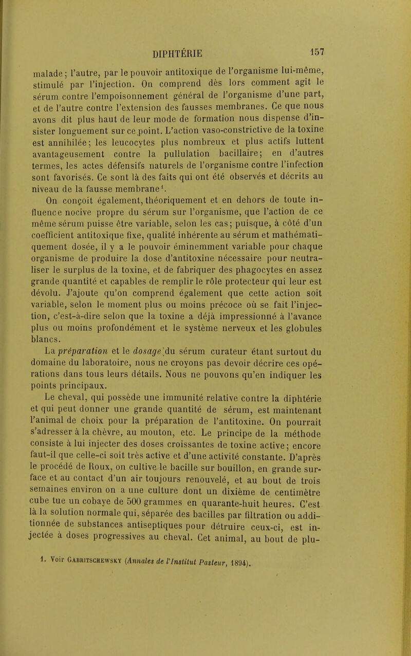 malade; I’autre, par lepouvoir antitoxique de Torganisme lui-m6me, stimule par I’injection. On comprend des lors comment agit le serum centre I’empoisonnement general de I’organisme d’une part, et de I’autre conlre I’extension des fausses membranes. Ce que nous avons dit plus haut de leur mode de formation nous dispense d’in- sister longuement surce.point. L’action vaso-constrictive de latoxine est annihilee; les leucocytes plus nombreux et plus actifs luttent avantageusement centre la pullulation bacillaire; en d’autres termes, les actes defensifs naturels de I’organisme centre I’infection sent favorises. Ce sent la des faits qui ont ete observes et decrits au niveau de la fausse membrane C On confoit egalement, theoriquement et en dehors de toute in- fluence nocive propre du serum sur I’organisme, que I’action de ce meme serum puisse fitre variable, selon les cas; puisque, a c6te d’un coefficient antitoxique fixe, qualite inherente au serum et mathemati- quement dosee, il y a le pouvoir eminemment variable pour chaque organisme de produire la dose d’antitoxine necessaire pour neutra- liser le surplus de la toxine, et de fabriquer des phagocytes en assez grande quantite et capables de remplir le role protecteur qui leur est devolu. J’ajoute qu’on comprend egalement que cette action soit variable, selon le moment plus ou moins precoce ou se fait I’injec- tion, e’est-a-dire selon que la toxine a deja impressionne a I’avance plus ou moins profondement et le systeme nerveux et les globules blancs. L3l preparation et le dosage'dn serum curateur etant surtout du domaine du laboratoire, nous ne croyons pas devoir decrire ces ope- rations dans tons leurs details. Nous ne pouvons qu’en indiquer les points principaux. Le cheval, qui possede une immunite relative centre la diphterie et qui peut donner une grande quantite de serum, est maintenant I’animal de choix pour la preparation de I’antitoxine. On pourrait s’adresser a la chevre, au mouton, etc. Le principe de la methode consiste a lui injecter des doses croissantes de toxine active; encore faut-il que celle-ci soit tres active et d’une activite constante. D’apres le precede de Roux, on cultive le bacille sur bouillon, en grande sur- face et au contact d’un air toujours renouvele, et au bout de trois semaines environ on a une culture dont un dixieme de centimetre cube tue un cobaye de 500 grammes en quarante-huit heures. C’est la la solution normale qui, s6paree des bacilles par filtration ou addi- tionnee de substances antiseptiques pour detruire ceux-ci, est in- jectee a doses progressives au cheval. Get animal, au bout de plu- L Voir Gabkitschewsky (Annales de I'lnslilut Pasteur, 18‘J4).