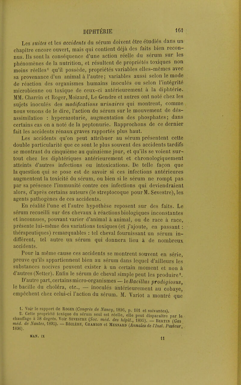 Les suites et les accidents du serum doivent 6tre studies dans un chapitre encore ouvert, mais qui contient deja des fails bien recon- nus. Ils sont la consequence d’une action reelle du serum sur les ph6nomenes de la nutrition, et resultent de proprietes toxiques non moins reelles^ qu’il possede, proprietes variables elles-memes avec sa provenance d’un animal a Tautre; variables aussi selon le mode de reaction des organismes humains inocules ou selon I’inlegrite microbienne ou toxique de ceux-ci anterieurement a la diphterie. MM. Charrin et Roger, Moizard, Le Gendre et autres ont note chez les sujets inocules des modifications urinaires qui montrent, comme nous venons de le dire, I’action du serum sur le mouvement de des- assimilation ; hyperazoturie, augmentation des phosphates; dans certains cas on a note de la peptonurie. Rapprochons de ce dernier fait les accidents renaux graves rapportes plus haul. Les accidents qu’on pent attribuer au serum presentent cette double particularite que ce sont le plus souvent des accidents tardifs se montrant du cinquieme au quinzieme jour, et qu’ils se voient sur- tout chez les diphteriques anterieurement et chronologiquement atteints d’autres infections ou intoxications. De telle fagon que la question qui se pose est de savoir si ces infections anterieures augmentent la toxicile du serum, ou bien si le serum ne rompt pas par sa presence I’immunite centre ces infections qui deviendraient alors, d’apres certains auteurs (le streptocoque pourM. Sevestre), les agents pathogenes de ces accidents. En realite Tune et I’autre hypothese reposent sur des fails. Le serum recueilli sur des chevaux a reactions biologiques inconstantes et inconnues, pouvant varier d’animal a animal, ou de race a race, presente lui-m6me des variations toxiques (et j’ajoute, en passant : therapeutiques) remarquables : tel cheval fournissant un serum in- different, tel autre un serum qui donnera lieu a de nombreux accidents. Pour la meme cause ces accidents se montrent souvent en serie, preuve qu’ils appartiennent bien au serum dans lequel d’ailleurs les substances nocives peuvent exister a un certain moment et non a d’autres (Netter). Enfm le serum de cheval simple peut les produire^ D autre part, certains micro-organismes — Iq Bacillus prodigiosus, le bacille du cholera, etc., — inocules anterieurement au cohaye, empechent chez celui*ci 1 action du serum. M. Variot a montre que 1. Voir le rapport de Roger {Congres de Nancy, 1896, p. 101 et suivantes) 2. Cette propriety toxique du sdrum seul est reelle, elle peut disparaitre par le chauffagc a 58 degrds. Voir Sevestre {Soc. med. des hopil., 1895). — Rerun (Gas med de Nantes, 1895). - B^clere, Chambon et Mesnard {Annates de I’Inst. Pasteur, 1 o vDy • MAN. IX 11