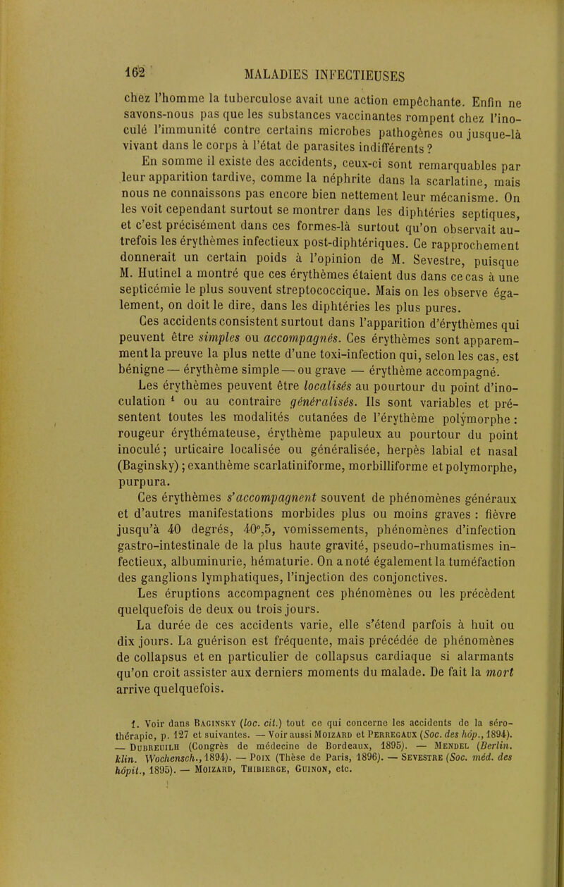 Chez riiomme la tuberculose avail une action emp6chante. Enfin ne savons-nous pas que les substances vaccinantes rompent chez I’ino- cule 1 immuniti^ contre certains microbes patho^^nes ou jusque—la vivant dans le corps a I’etat de parasites indifferents ? En somme il existe des accidents, ceux-ci sont remarquables par leur apparition tardive, comme la nephrite dans la scarlatine, mais nous ne connaissons pas encore bien nettement leur m6canisme. On les voit cependant surtout se montrer dans les diphteries septiques, et c est precisement dans ces formes-la surtout qu'on observait au- trefois les erythemes infectieux post~diphteriques. Ge rapprochement donnerait un certain poids a 1 opinion de M. Sevestre, puisque M. Hutinel a montre que ces erythemes etaient dus dans cecas a une septicemie le plus souvent streptococcique. Mais on les observe ega- lement, on doit le dire, dans les diphteries les plus pures. Ces accidents consistent surtout dans I’apparition d’erythemes qui peuvent etre simples ou accompagn6s. Ces erythemes sont apparem- mentla preuve la plus nette d’une toxi-infection qui, selon les cas, est benigne — erytheme simple —ou grave — erytheme accompagne. Les erythemes peuvent etre localises au pourtour du point d’ino- culation * ou au contraire generalises. IIs sont variables et pre- sentent toutes les modalites cutanees de I’erytheme polymorphe: rougeur erythemateuse, erytheme papuleux au pourtour du point inocule; urticaire localisee ou generalisee, herpes labial et nasal (Baginsky); exantheme scarlatiniforme, morbilliforme et polymorphe, purpura. Ces erythemes s’accompagnent souvent de phenomenes generaux et d’autres manifestations morbides plus ou moins graves : fievre jusqu’a 40 degres, 40°,5, vomissements, phenomenes d’infection gastro-intestinale de la plus haute gravite, pseudo-rhumatismes in- fectieux, albuminurie, hematurie. On a note egalement la tumefaction des ganglions lymphatiques, I’injection des conjonctives. Les eruptions accompagnent ces phenomenes ou les precedent quelquefois de deux ou trois jours. La duree de ces accidents varie, elle s’etend parfois a huit ou dix jours. La guerison est frequente, mais precedee de phenomenes de collapsus et en particulier de collapsus cardiaque si alarmants qu’on croit assister aux derniers moments du malade. De fait la mart arrive quelquefois. 1. Voir dans Baginsky {loc. cit.) tout ce qui concerne les accidents de la sdro- thdrapic, p. 127 et suivantes. —Voiraussi Moizard et Perregaux (Soc. rfes/iop., 1894). DuBREUiLH (Congres de mddecine de Bordeaux, 1895). — Mendel {Berlin. klin. Woc/ien«c/i., 1894). — Poix (These de Paris, 1896). — Sevestre (Soc. med. des hopil., 1895). — Moizard, Thibierge, Guinon, etc.