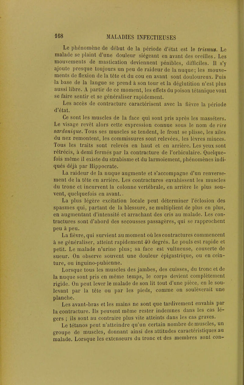 Le phenomene de debut de la p6riode d’etat est le trismus. Le malade se plaint d’une douleur si^geant en avant des oreilles. Les mouvements de mastication deviennent penibles, difficiles. II s’y ajoute presque toujours un peu de raideur de lanuque; les mouve- ments de flexion de la tete et du cou en avant sent douloureux. Puis la base de la langue se prend a son tour et la deglutition n’est plus aussi libre. A partir de ce moment, les elTets du poison tetaniquevont se faire sentir et se gen^raliser rapidement. Les acces de contracture caracterisent avec la fievre la periode d’etat. Ce sont les muscles de la face qui sont pris apres les masseters. Le visage rev6t alors cette expression connue sous le nom de rire sardonique. Tous ses muscles se tendent, le front se plisse, les ailes du nez remontent, les commissures sont relevees, les levres minces. Tous les traits sont releves en haut et en arriere. Les yeux sont retrecis, a demi fermes par la contracture de I’orbiculaire. Quelque- fois meme il existe du strabisme et du larmoiement, phenomenes indi- ques deja par Hippocrate. La raideur de la nuque augmente et s’accompagne d’un renverse- ment de la tete en arriere. Les contractures envahissent les muscles du tronc et incurvent la colonne verlebrale, en arriere le plus sou- vent, quelquefois en avant., La plus legere excitation locale pent determiner I’eclosion des spasmes qui, partant de la blessure, se multiplient de plus en plus, en augmentant d’intensite et arrachant des cris au malade. Les con- tractures sont d’abord des secousses passageres, qui se rapprochent peu a peu. La fievre, qui survient au moment ou les contractures commencent a se generalise!', atteint rapidement 40 degres. Le pouls est rapide et petit. Le malade n’urine plus; sa face est vultueuse, couverte de sueur. On observe souvent une douleur epigastrique, ou en cein- ture, ou inguino-pubienne. Lorsque tous les muscles des jambes, des cuisses, du tronc et de la nuque sont pris en meme temps, le corps devient completement rigide. On pent lever le malade de son lit tout d’une piece, en le sou- levant par la tete ou par les pieds, comme on souleverait une planche. Les avant-bras et les mains ne sont que tardivement envahis par la contracture. Ils peuvent meme rester indemnes dans les cas le- gers ; ils sont au contraire plus vite atteints dans les cas graves. Le tetanos pent n’atteindre qu’un certain nombre de muscles, un groupe de muscles, donnant ainsi des attitudes caracteristiques au malade. Lorsque les extenseurs du tronc et des membres sont con-