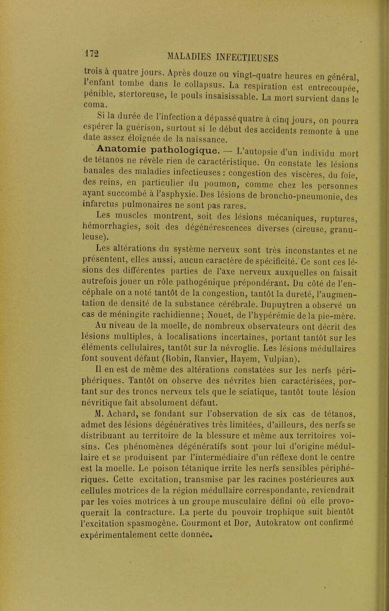 trois quatre jours. Apres douze ou vingt-quatre heures en general lenfatu tombe dans le collapsus. La respiration est entrecoupSe’ penibie, stertoreuse, ie pouls insaisissabie. La mort survient dans ie coma. Si la duree de I’lnfeclion a depasse quatre a cinq jours, on pourra esperer la guerison, siirtout si le debut des accidents remonte a une date assez eloignee de la naissance. Anatomie pathologique. — L’autopsie d’un indivldu mort de tetanos ne revele rien de caracteristique. On constate les lesions banales des maladies infectieuses: congestion des visceres, du foie, des leins, en particulier du poumon, comme chez les personnes ayant succombe a Tasphyxie. Des lesions de broncho-pneumonie, des infarctus pulmonaires ne sont pas rares. Les muscles montrent, soit des lesions mecaniques, ruptures, hemorrhagies, soit des degenerescences diverses (cireuse, granu- leuse). Les alterations du systeme nerveux sont tres inconstantes et ne presentent, elles aussi, aucun caractere de speciflcite. Ce sont ces le- sions des dilTerentes parties de I’axe nerveux auxquelles on faisait autrefois jouer un role pathogenique preponderant. Du c6te de I’en- cephale on a note tantdt de la congestion, tantbt la durete, I’augmen- tation de densite de la substance cerebrate. Dupuytren a observe un cas de meningite rachidienne; Nonet, de Thyperemie de la pie-mere. Au niveau de la moelle, de nombreux observateurs ont decrit des lesions multiples, a localisations incertaines, portant tantot sur les elements cellulaires, tantdt sur la nevroglie. Les lesions medullaires font souvent defaut (Robin, Ranvier, Hayem, Vulpian). II en est de meme des alterations constatees sur les nerfs peri- pheriques. Tantbt on observe des nevrites bien caracterisees, por- tant sur des troncs nerveux tels que le sciatique, tantbt toute lesion nevritique fait absolument defaut. M. Achard, se fondant sur I’observation de six cas de tetanos, admet des lesions degeneratives tres limitees, d’ailleurs, des nerfs se distribuant au territoire de la blessure et meme aux territoires voi- sins. Ces phenomenes degeneratifs sont pour lui d’origine medul- laire et se produisent par I’interniediaire d’un reflexe dont le centre est la moelle. Le poison tetanique irrite les nerfs sensibles periphe- riques. Cette excitation, transmise par les racines posterieures aux cellules motrices de la region medullaire correspondante, reviendrait par les voies motrices a un groupe musculaire defini ou elle provo- querait la contracture. La perte du pouvoir trophique suit bientbt I’excitation spasmogene. Courmont et Dor, Autokratow ont confirme experimentalement cette donnCe,