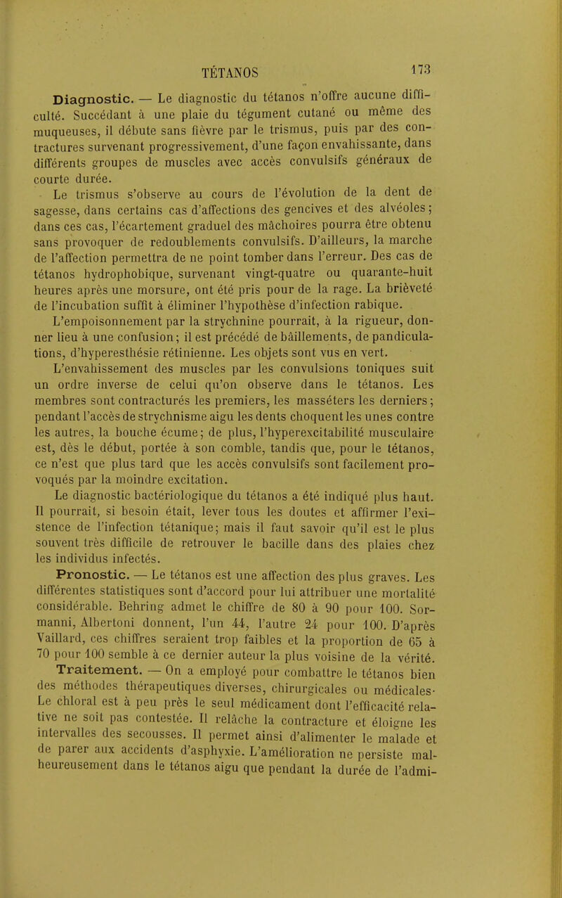 Diagnostic. — Le diagnostic du tetanos n’oiTre aucune diffi- culte. Succedant a une plaie du tegument cutane ou meme des muqueuses, il debute sans fievre par le trismus, puis par des con- tractures survenant progressivement, d’une fagon envahissante, dans differents groupes de muscles avec acces convulsifs generaux de courte duree. Le trismus s’observe au cours de devolution de la dent de sagesse, dans certains cas d’affections des gencives et des alveoles; dans ces cas, I’ecartement graduel des machoires pourra etre obtenu sans provoquer de redoublements convulsifs. D’ailleurs, la marche de I’affection permettra de ne point tomber dans I’erreur. Des cas de tetanos hydrophobique, survenant vingt-quatre ou quarante-huit heures apres une morsure, ont ete pris pour de la rage. La bri^vete de I’incubation suffit a eliminer I’hypothese d’infection rabique. L’empoisonnement par la strychnine pourrait, a la rigueur, don- ner lieu a une confusion; il est precede de bmllements, de pandicula- tions, d’hyperesthesie retinienne. Les objets sont vus en vert. L’envahissement des muscles par les convulsions toniques suit un ordre inverse de celui qu’on observe dans le tetanos. Les membres sont contractures les premiers, les masseters les derniers; pendant I’acces de strychnisme aigu les dents choquent les lines contre les autres, la bouche ecume; de plus, I’hyperexcitabilite musculaire est, des le debut, portee a son comble, tandis que, pour le tetanos, ce n’est que plus tard que les acces convulsifs sont facilement pro- voques par la moindre excitation. Le diagnostic bacteriologique du tetanos a ete indique plus haut. Il pourrait, si besoin etait, lever tous les doutes et affirmer I’exi- stence de I’infection tetanique; mais il faut savoir qu’il est le plus souvent tres difficile de retrouver le bacille dans des plaies chez les individus infectes. Pronostic. — Le tetanos est une affection des plus graves. Les differentes statistiques sont d’accord pour lui attribuer une mortalite considerable. Behring admet le chiffre de 80 a 90 pour 100. Sor- manni, Albertoni donnent. Tun 44, I’autre 24 pour 100. D’apres Vaillard, ces chiffres seraient trop faibles et la proportion de 65 a 70 pour 100 semble a ce dernier auteur la plus voisine de la verite. Traitement. — On a employe pour combattre le tetanos bien des methodes therapeutiques diverses, chirurgicales ou medicales- Le chloral est a peu pres le seul medicament dont I’efficacite rela- tive ne soit pas contestee. Il relache la contracture et eloigne les intervalles des secousses. Il permet ainsi d’alimenter le malade et de parer aux accidents d’asphyxie. L’amelioration ne persiste mal- heuieusement dans le tetanos aigu que pendant la duree de I’admi-