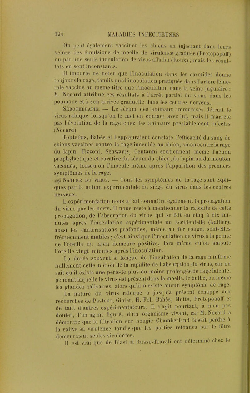 Oil pent egalemenl vacciner les chiens eii Injeclant dans leurs veines des emulsions de inoelle de virulence graduee (Protopopoff) on par une senle inoculation de virus alTaibli (Koux); inais les resul- tals en soul inconstanls. II importe de noler que I’inoculalion dans les carotides donne toujoursla rage, landis quel’inoculalion praliquee dans Parterefemo- rale vaccine au rnSme litre que I’inoculation dans la veine jugulaire : M. Nocard allribue ces resullats a I’arret parliel du virus dans les pournons eta son arrivee graduelle dans les centres nerveux. Serotherapie. — Le serum des animaux immunises detruit le virus rabique lorsqu’on le met en contact avec lui, mais il n’arr^te pas revolution de la rage chez les animaux prealablement infecles (Nocard). Toutefois, Babes et Lepp auraient constate I’efficacite du sang de chiens vaccines contre la rage inoculee au chien, sinon centre la rage du lapin. Tizzoni, Schwartz, Gentanni soutiennent meme Paction prophylaclique et curative du serum du chien, du lapin ou du mouton vaccines, lorsqu’on Pinocule meme apres Papparition des premiers symptdmes de la rage. Nature du virus. — Tous jles symptdmes de la rage sent expli- ((ues par la notion experimentale du siege du virus dans les centres nerveux. L’experimentation nous a fait connaitre egalement la propagation du virus par les nerfs. II nous reste a mentionner la rapidite de cette propagation, de Pabsorption du virus qui se fait en cinq a dix mi- nutes apres Pinoculation experimentale ou accidentelle (Galtier), aussi les cauterisations profondes, meme au fer rouge, sont-elles frequemment inutiles ; c’est ainsi que Pinoculation de virus a la pointe de Poreille du lapin demeure positive, lors meme qu’on ampute Poreille vingt minutes apres Pinoculation. La duree souvent si longue de Pincubation de la rage n’infirme nullement cette notion de la rapidite de Pabsorption du virus, car on sait qu’il existe une periode plus ou moins prolongeede ragelatente, pendant laquelle le virus est present dans la moelle, le bulbe, ou meme les glandes salivaires, alors qu’il n’existe aucun symptome de rage. La nature du virus rabique a jusqu’a present echappe aux rechercbes de Pasteur, Gibier, H. FoL Babes, Motte, Piotopopoff et de tant d’autres experimentateurs. II s’agit pourtanl, a n en pas douter, d’un agent figure, d’un organisme vivant, car M. Nocard a demontre que la filtration sur bougie Chamberland faisait perdie a la salive sa virulence, tandis que les parlies retenues par le tiltie demeuraient seules virulentes. II est vrai que de Blasi el Russo-Travali ont determine chez le