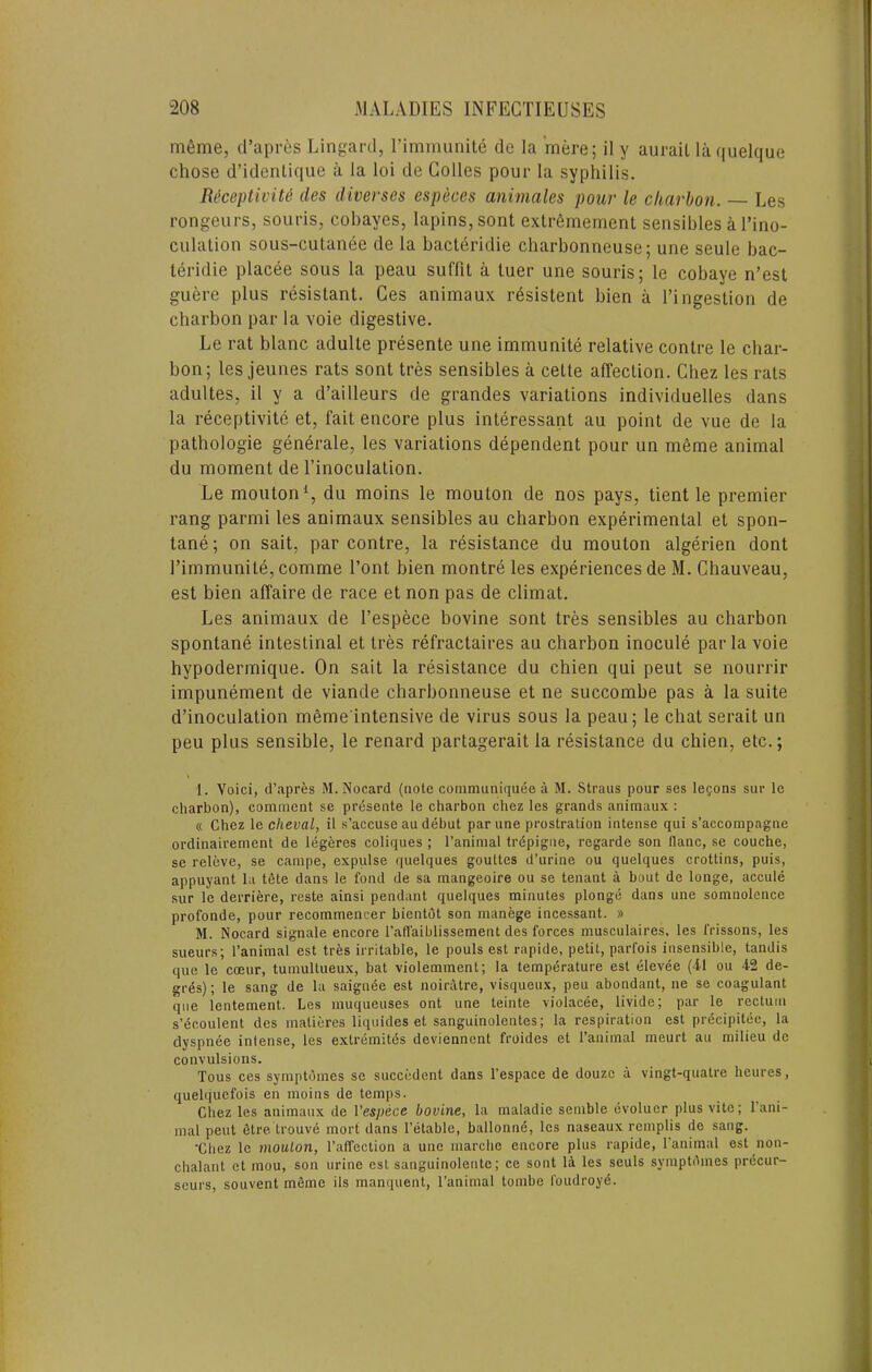 m6me, d’apres Lingard, rimmunite de la mere; il y aurail laquelque chose d’identique a la loi de Golles pour la syphilis. Ri^ceptiviU lies diverses especes animales pour le charhon. Les rongeurs, souris, cohayes, lapins,sont extr6mernenl sensibles a I’ino- culalion sous-cutanee de la bacteridie charbonneuse; une seule bac- leridie placee sous la peau suffit a luer une souris; le cobaye n’est guere plus resistant. Ges animaux resistent bien a I’ingestion de charbon par la voie digestive. Le rat blanc adulte presente une immunite relative centre le cbar- bon; les jeunes rats sent tres sensibles a cette affection. Ghez les rats adultes, il y a d’ailleurs de grandes variations individuelles dans la receptivite et, fait encore plus interessant au point de vue de la pathologie generale, les variations dependent pour un m6me animal du moment de I’inoculation. Le mouton% du moins le mouton de nos pays, tient le premier rang parmi les animaux sensibles au charbon experimental et spon- tane; on salt, par contre, la resistance du mouton algerien dont rimmunite, comme I’ont bien montre les experiences de M. Ghauveau, est bien affaire de race et non pas de climat. Les animaux de I’espece bovine sont tres sensibles au charbon spontane intestinal et tres refractaires au charbon inocule par la voie hypodermique. On salt la resistance du chien qui peut se nourrir impunement de viande charbonneuse et ne succombe pas a la suite d’inoculation meme intensive de virus sous la peau; le chat serait un peu plus sensible, le renard partagerait la resistance du chien, etc.; 1. Yoici, d’apres M. Nocard (note communiquee a M. Straus pour ses logons sur le charbon), comment se presente le charbon chez les grands animaux : « Chez le cheval, il s’accuse au debut par une prostration intense qui s’accompagne ordinairement de leg6res coliques ; I’animal trdpigne, regarde son llanc, se couche, se releve, se campe, expulse quelques gouttes d’urine ou quelques crottins, puis, appuyant la tSte dans le fond de sa mangeoire ou se tenant a bout de longe, accule sur le derriere, reste ainsi pendant quelques minutes plonge dans une somnolence profonde, pour recommencer bientdt son manege incessant. » M. Nocard signale encore I’affaiblissement des forces musculaires. les frissons, les sueurs; I’animal est tres irritable, le pouls est rapide, petit, parfois insensible, tandis que le coeur, tumultueux, bat violemment; la temperature est elevee (41 ou 42 de- gi-es); le sang de la saignee est noiratre, visqueux, peu abondant, ne se coagulant que lentement. Les muqueuses ont une teinte violacee, livide; par le rectum s’ecoulent des matieres liquides et sanguinolentes; la respiration est prdcipitee, la dyspnee intense, les extremitds deviennent froides et I’animal meurt au milieu de convulsions. Tons ces symptdmes se succedent dans I’espace de douzc a vingt-quatre heures, quelquefois en moins de temps. Chez les animaux de Vespece bovine, la maladie semble evoluer plus vile; 1 ani- mal peut 6tre trouv6 mort dans I’etable, ballonne, les naseaux remplis de sang. ’Chez le mouton, I’affeclion a une niarche encore plus rapide, I’animal est non- chalant et mou, son urine est sanguinolente; ce sont 14 les seuls symptdmes prdcur- seurs, souvent mSme ils manquent, I’animal tombe I'oudroy^.