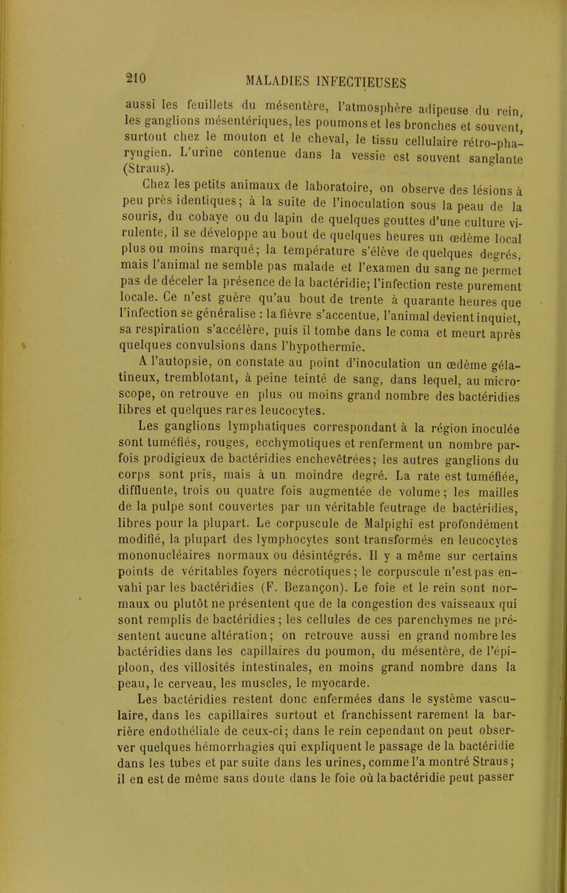 aussi les feuillets clu m6sentere, I’atmosphere adipeuse du rein les ganglions mesenteriques, les poumonset les bronches et souvent’ surtout Chez le mouton et le cheval, le tissu cellulaire r^tro-pha- ryngien. L urine contenue dans la vessie est souvent sansrlanle (Straus). Chez les petits animaux de laboratoire, on observe des lesions a peu pres identiques; a la suite de I’inoculation sous la peau de la souris, du cobaye ou du lapin de quelques gouttes d’une culture vi- lulente, il se developpe au bout de quelques heures un cedeme local plusou moins marque; la temperature seleve de quelques degr^s, mais 1 animal ne semble pas malade et I’examen du sang ne permet pas de deceler la presence de la bacteridie; I’infection reste purement locale. Ce n’est guere qu’au bout de trente a quarante heures que I’infection se generalise : lafievre s’accentue, I’animal devient inquiet, sa respiration s accelere, puis il tombe dans le coma et meurt apres quelques convulsions dans I’hypothermie. A I’autopsie, on constate au point d’inoculation un cedeme gela- tineux, tremblotant, a peine teinte de sang, dans lequel, au micro- scope, on retrouve en plus ou moins grand nombre des bacteridies libres et quelques rares leucocytes. Les ganglions lymphatiques correspondant a la region inoculee sont tumefies, rouges, ecchymotiques et renferment un nombre par- fois prodigieux de bacteridies enchevetrees; les autres ganglions du corps sont pris, mais a un moindre degre. La rate est tumefiee, diffluente, trois ou quatre fois augmentee de volume; les mailles de la pulpe sont couvertes par un veritable feutrage de bacteridies, libres pour la plupart. Le corpuscule de Malpighi est profondement modifie, la plupart des lymphocytes sont transformes en leucocytes mononucleaires normaux ou desintegres. Il y a mfime sur certains points de veritables foyers necrotiques; le corpuscule n’est pas en- vahi par les bacteridies (F. Bezangon). Le foie et le rein sont nor- maux ou plutot ne presentent que de la congestion des vaisseaux qui sont remplis de bacteridies ; les cellules de ces parenchymes ne pre- sentent aucune alteration; on retrouve aussi en grand nombre les bacteridies dans les capillaires du poumon, du mesentere, de I’epi- ploon, des villosites intestinales, en moins grand nombre dans la peau, le cerveau, les muscles, le myocarde. Les bacteridies restent done enfermees dans le systeme vascu- laire, dans les capillaires surtout et franchissent rarement la bar- riere endotheliale de ceux-ci; dans le rein cependant on pent obser- ver quelques hemorrhagies qui expliquent le passage de la bacteridie dans les tubes et par suite dans les urines, commel’a montre Straus; il en est de m6me sans doute dans le foie ou la bacteridie peut passer