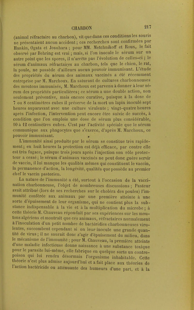 (animal refractaire au charbon), vit quedans ces conditions les souris ne presentaient aucun accident; ces recherches sont confirmees par Hankin, Ogata et Josuhara ; pour MM. Metchnikoff et Roux, le fait observe par Bebring est vrai; mais, si I’on inocule le serum sur un autre point que les spores, il n’arrete pas revolution de celles-ci; le serum d’animaux refractaires au cbarbon, tels que le cbien, le rat, la poule, ne possede d’ailleurs aucun pouvoir immunisant. L'etude des proprietes du serum des animaux vaccines a ete recemment entreprise par M. Marcboux. En saturant de cultures cbarbonneuses des moutons immunises, M. Marcboux est parvenu a donner a leur se- rum des proprietes particulieres; ce serum a une double action, non seulement preventive, mais encore curative, puisque a la dose de 7 ou 8 centimetres cubes il preserve de la mort un lapin inocule sept beures auparavant avec une culture virulente ; vingt-quatre beures apres I’infection, I’intervention peut encore etre suivie de succes, a condition que fon emploie une dose de serum plus considerable, 10 a 12 centimetres cubes. C’est par I’activite speciale que le serum communique aux phagocytes que s’exerce, d’apres M. Marcboux, ce pouvoir immunisant. « L’immunite ainsi produite par le serum se constitue tres rapide- ment; en buit beures la protection est deja efficace, par contre elle est tres fugace, puisque trois jours apres finjection son r61e protec- teur a cesse; le serum d’animaux vaccines ne peut done guere servir de vaccin, il lui manque les qualites memes qui constituent le vaccin, la permanence d’action, la longevite, qualites que possede au premier cbef le vaccin pastorien. La nature de I’immunite a ete, surtout a I’occasion de la vacci- nation ebarbonneuse, I’objet de nombreuses discussions; Pasteur avait attribue (lors de ses recbercbes sur le cholera des poules) I’im- munite conferee aux animaux par une premiere atteinte a une sorte d epuisement de leur organisme, qui ne contient plus la sub- stance indispensable a la vie et a la multiplication du microbe; a Cette theorie M. Chauveau repondait par ses experiences sur les mou- tons algeriens et montrait que ces animaux, refractaires normalement a I’inoculation d’un petit nombre de bacteridies cbarbonneuses viru- lentes, succombent cependant si on leur inocule une grande quan- tile de virus, il ne saurait done s’agir d’epuisement du milieu, dans le mecanisme de 1 immunite 5 pour M. Chauveau, la premiere atteinte d’une maladie infectieuse donne naissance a une substance toxique pour le parasite lui-m6me, elle fabrique en quelque sorte un contre- poison qui lui rendra desormais I’organisme inhabitable. Cette thdorie n’est plus admise aujourd’hui et a fait place aux theories de 1 action bactericide ou attenuante des humeurs d’une part, et a la