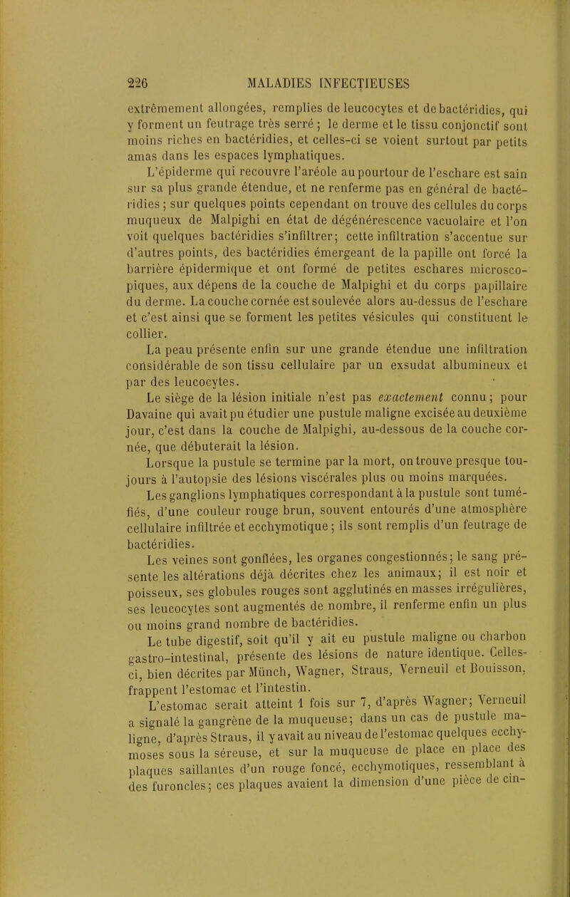 extremement allongees, remplies de leucocytes et debacteridies, qui y forment un feutrage tres serre ; le derme et le tissu conjonctif sont moins riches en bacteridies, et celles-ci se voient surtout par petits amas dans les espaces lymphatiques. L’epiderme qui recouvre I’areole aupourtour de I’eschare est sain siir sa plus grande etendue, et ne renferme pas en general de bacte- ridies ; sur quelques points cependant on trouve des cellules du corps muqueux de Malpighi en etat de degenerescence vacuolaire et Ton voit quelques bacteridies s’infiltrer; cette infiltration s’accentue sur d’autres points, des bacteridies emergeant de la papille ont force la barriere epidermique et ont forme de petites eschares microsco- piques, aux depens de la couche de Malpighi et du corps papillaire du derme. La couche cornee estsoulevee alors au-dessus de I’eschare et c’est ainsi que se forment les petites vesicules qui constituent le collier. La peau presente enfin sur une grande etendue une infiltration considerable de son tissu cellulaire par un exsudat albumineux et par des leucocytes. Le siege de la lesion initiale n’est pas exactement connu; pour Davaine qui avaitpu etudier une pustule maligne exciseeaudeuxieme jour, c’est dans la couche de Malpighi, au-dessous de la couche cor- nee, que debuterait la lesion. Lorsque la pustule se termine par la mort, on trouve presque tou- jours a I’autopsie des lesions viscerales plus ou moins marquees. Les ganglions lymphatiques correspondant ala pustule sont tume- fies, d’une couleur rouge hrun, souvent entoures d’une atmosphere cellulaire infiltree et ecchymotique; ils sont remplis d’un feutrage de bacteridies. Les veines sont gonflees, les organes congestionnes; le sang pre- sente les alterations deja decrites chez les animaux; il est noir et poisseux, ses globules rouges sont agglutines en masses irregulieres, ses leucocytes sont augmentes de nombre, il renferme enfin un plus ou moins grand nombre de bacteridies. Le tube digestif, soit qu’il y ait eu pustule maligne ou charbon gastro-intestinal, presente des lesions de nature identique. Celles- ci, bien decrites par Munch, Wagner, Straus, Yerneuil et Bouisson, frappent I’estomac et I’intestin. L’estomac serait atteint 1 fois sur 7, d’apres Wagner; \eineuil a signale la gangrene de la muqueuse; dans un cas de pustule ma- ligne, d’apres Straus, il yavaitau niveau de I’estomac quelques ecchy- moses sous la sereuse, et sur la muqueuse de place en place des plaques saillantes d’un rouge fonce, ecchymoliques, ressemblant a des furuncles; ces plaques avaient la dimension d’une piece de cm-