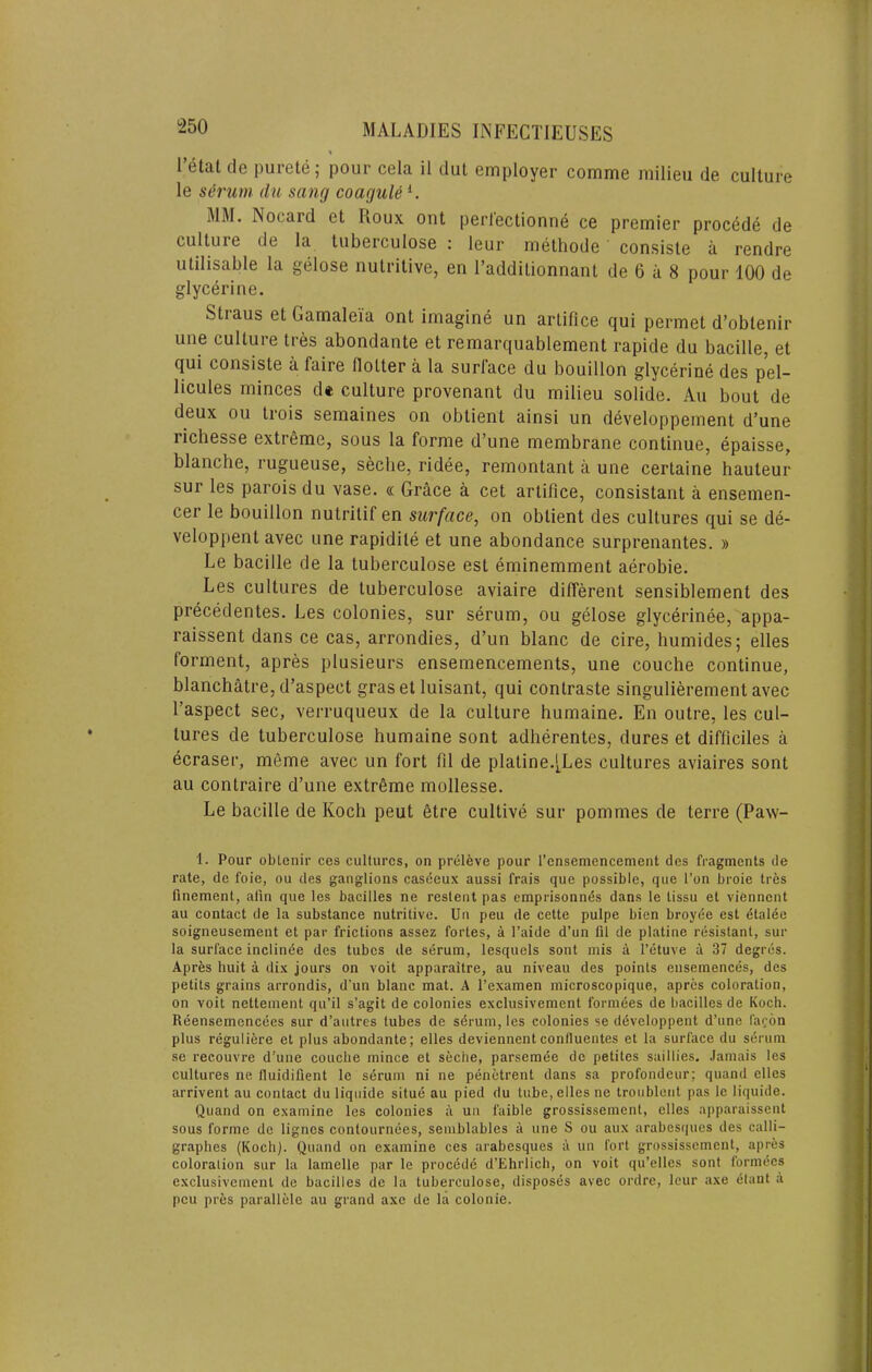 I etat de purete; pour cela il dut employGr comme milieu de culture le s6rum du sang coaguU^. MM. Nocard et Roux out perlectionne ce premier proc^de de culture de la tuberculose : leur methode consiste a rendre utilisable la gelose nutritive, en I’additionnant de 6 ii 8 pour 100 de glycerine. Straus etGamaleia ont imagine un artifice qui permet d’obtenir une culture tres abondante et remarquablement rapide du bacille, et qui consiste a faire Hotter a la surlace du bouillon glycerine des pel- licules minces d* culture provenant du milieu solide. An bout de deux ou trois semaines on obtient ainsi un developpement d’une richesse extreme, sous la forme d’une membrane continue, epaisse, blanche, rugueuse, seclie, ridee, remontant a une certaine hauteur sur les parois du vase. « Grace a cet artifice, consistant a ensemen- cer le bouillon nutritif en surface, on obtient des cultures qui se de- veloppent avec une rapidite et une abondance surprenantes. » Le bacille de la tuberculose est eminemment aerobie. Les cultures de tuberculose aviaire different sensiblement des precedentes. Les colonies, sur serum, ou gelose glycerinee, appa- raissent dans ce cas, arrondies, d’un blanc de cire, humides; elles forment, apres plusieurs ensemencements, une couche continue, blanchatre,d’aspect graset luisant, qui contraste singulierement avec I’aspect sec, verruqueux de la culture humaine. En outre, les cul- tures de tuberculose humaine sont adherentes, dures et difficiles a ecraser, meme avec un fort fil de plaline.[Les cultures aviaires sont au contraire d’une extreme mollesse. Le bacille de Koch pent 6tre cultive sur pommes de terre (Paw- 1. Pour oblenir ces cultures, on prel^ve pour I’cnsemencenient des fragments de rate, de foie, ou des ganglions caseeux aussi frais que possible, qiie I’on broie tres finement, alin que les bacilles ne resteiit pas emprisonn^s dans le tissu el viennent au contact de la substance nutritive. Un peu de cette pulpe bien broyee est dtalee soigneusement et par frictions assez fortes, a I’aide d’un fil de platine resistant, sur la surface inclinde des tubes de serum, lesquels sont mis a I’etuve a 37 degres. Apres huit a dix jours on voit apparaitre, au niveau des points ensemences, des petits grains arrondis, d’un blanc mat. A I’examen microscopique, apres coloration, on voit nettenient qu’il s’agit de colonies exclusivement formees de bacilles de Koch. Reensemencees sur d’autres tubes de sdrum, les colonies se ddveloppent d’une fafon plus regulifere et plus abondante; elles deviennent conllueiites et la surface du serum se recouvre d’une couehe mince et seche, parsemde de petites saillies. Jamais les cultures ne Iluidifient le serum ni ne penctrent dans sa profondeur; quand elles arrivent au eontact du liquide situe au pled du lube, elles ne troublent pas le liquide. Quand on examine les colonies a un faible grossissement, dies apparaissent sous forme de lignes contournees, semblables a une S ou aux arabesques des calli- graphes (Koch). Quand on examine ces arabesques a un fort grossissement, apres coloration sur la lamelle par le procedd d’Ehrlich, on voit qu’elles sont formees exclusivement do bacilles de la tuberculose, disposes avec ordre, leur axe etant a peu pres parallele au grand axe de la colonie.