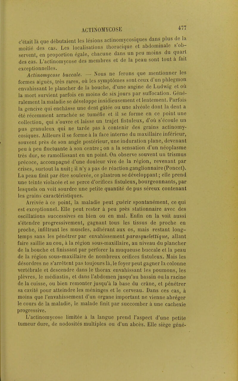 c’etait la que debutaient les lesions actinomycosiques dans plus de la moilie des cas. Les localisations thoracique et abdominale s ob- serventj en proportion egale, chacune dans un peu moins du quart des cas. L’actinomycose des membres et de la peau sont tout a fait exceptionnelles. Actinomycose buccale. — Nous ne ferons que mentionnei les formes aigues, tres rares, ou les symptomes sont ceux d un phlegmon envahissant le plancher de la bouche, d’une angine de Ludwig et ou la mort survient parfois en moins de six jours par suffocation. Gene- ralement lamaladie se developpe insidieusemenl et lentement. Parfois la gencive qui enchasse une dent gatee ou une alveole dont la dent a ete recemment arracliee se tumefie et il se forme en ce point une collection, qui s’ouvre et laisse un trajet fistuleux, d’oii s’ecoule un pus granuleux qui ne tarde pas a contenir des grains actinomy- cosiques. Ailleurs il se forme a la face interne du maxillaire inferieur, souvent pres de son angle posterieur, une induration plane, devenant peu a peu fluctuante a son centre; on a la sensation d’un neoplasme tres dur, se ramollissant en un point. On observe souvent un trismus precoce, accompagne d’une douleur vive de la region, revenant par crises, surtout la nuit; il n’y apas de reaction ganglionnaire(Poncet). La peau finit par etre soulevee, ce plastron se developpant; elle prend une teinte violacee et se perce d’orifices fistuleux, bourgeonnants, par lesquels on voit sourdre une petite quantite de pus sereux contenant les grains caracteristiques. Arrivee a ce point, la maladie pent guerir spontanement, ce qui est exceptionnel. Elle peut rester a peu pres stationnaire avec des oscillations successives en bien ou en mal. Enfin on la voit aussi s’etendre progressivement, gagnant tons les tissus de proche en proche, infiltrant les muscles, adherant aux os, mais restant long- temps sans les penetrer par envahissement parasquelettique, allant faire saillie au cou, a la region sous-maxillaire, au niveau du plancher de la bouche et fmissant par perforer la muqueuse buccale et la peau de la region sous-maxillaire de nombreux orifices fistuleux. Mais les desordres ne s’arr6tent pas toujours la, le foyer peut gagner la colonne vertebrale et descendre dans le thorax envahissant les poumons, les plevres, le mediastin, et dans I’abdomen jusqu’au bassin oularacine de la cuisse, ou bien remonter jusqu’a la base du crane, et penetrer sa cavite pour atteindre les meninges et le cerveau. Dans ces cas, a moins que I’envahissement d’un organe important ne vienne abreger le cours de la maladie, le malade finit par succomber a une cachexie progressive. L’actinomycose limitee a la langue prend I’aspect d’une petite tumeur dure, de nodosites multiples ou d’un abces. Elle siege gene-