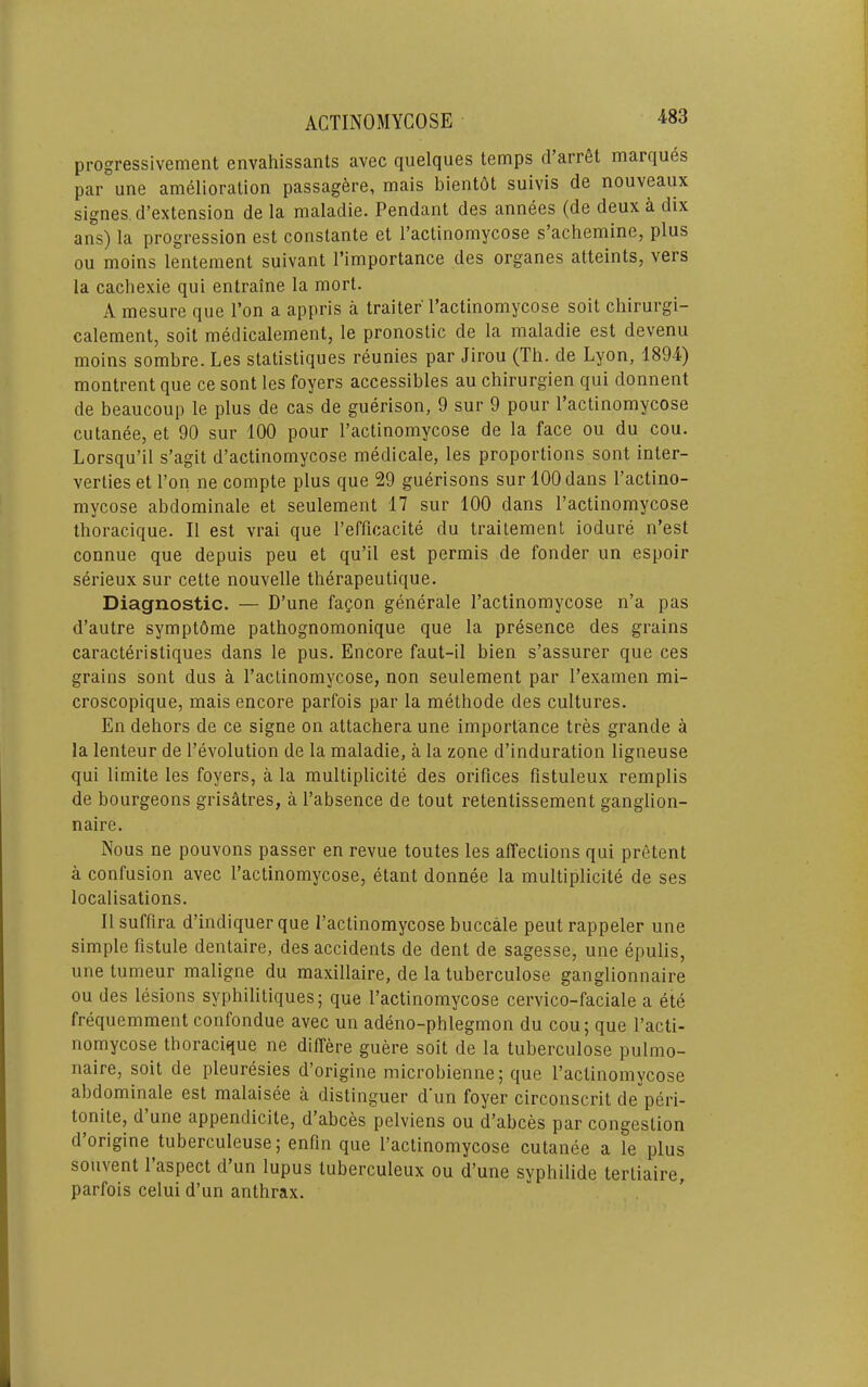 progressivement envahissants avec quelques temps d arret marques par une amelioration passagfere, mais bientdt suivis de nouveaux signes d’extension de la maladie. Pendant des annees (de deux a dix ans) la progression est constante et I’actinomycose s’achemine, plus ou moins lentement suivant I’importance des organes atteints, vers la cacliexie qui entraine la mort. A mesure que I’on a appris a trailer Pactinomycose soil chirurgi- calement, soil medicalement, le pronostic de la maladie est devenu moins sombre. Les statistiques reunies par Jirou (Th. de Lyon, 1894) montrent que ce sont les foyers accessibles au chirurgien qui donnent de beaucoup le plus de cas de guerison, 9 sur 9 pour Pactinomycose cutanee, et 90 sur 100 pour Pactinomycose de la face ou du cou. Lorsqu’il s’agit d’actinomycose medicale, les proportions sont inter- verties et Pon ne compte plus que 29 guerisons sur 100 dans Pactino- mycose abdominale et seulement 17 sur 100 dans Pactinomycose thoracique. II est vrai que Pefficacite du traitement iodure n’est connue que depuis peu et qu’il est permis de fonder un espoir serieux sur cette nouvelle therapeutique. Diagnostic. — D’une fapon generate Pactinomycose n’a pas d’autre symptOme pathognomonique que la presence des grains caracteristiques dans le pus. Encore faut-il bien s’assurer que ces grains sont dus a Pactinomycose, non seulement par Pexamen mi- croscopique, mais encore parfois par la methode des cultures. En dehors de ce signe on attachera une importance tres grande a la lenteur de Pevolution de la maladie, a la zone d’induration ligneuse qui limite les foyers, a la multiplicite des orifices fistuleux remplis de bourgeons grisatres, a Pabsence de tout retentissement ganglion- naire. Nous ne pouvons passer en revue toutes les affections qui pretent a confusion avec Pactinomycose, etant donnee la multiplicite de ses localisations. II suffira d’indiquer que Pactinomycose buccale pent rappeler une simple fistule dentaire, des accidents de dent de sagesse, une epulis, une tumeur maligne du maxillaire, de la tuberculose ganglionnaire ou des lesions syphilitiques; que Pactinomycose cervico-faciale a ete frequemment confondue avec un adeno-phlegmon du cou; que Pacti- nomycose thoracique ne differe guere soit de la tuberculose pulmo- naire, soit de pleuresies d’origine microbienne; que Pactinomycose abdominale est malaisee a distinguer d'un foyer circonscrit de peri- tonite, d une appendicite, d abces pelviens ou d’abces par congestion d’origine tuberculeuse; enfin que Pactinomycose cutanee a le plus souvent 1 aspect d un lupus tuberculeux ou d’une syphiiide tertiaire, parfois celui d’un anthrax.