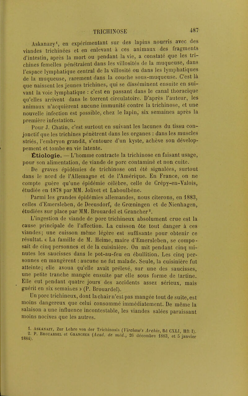 487- AskanazyS en experimentant sur des lapins nourris avec des viandes trichinees Gt en enlevant a ces animaux des fiagments d’intestin, apres la mort ou pendant la vie, a constate que les tri- chines femelles penetraient dans les villosites de la muqueuse, dans I’espace lymphatique central de la villosite ou dans les lymphatiques de la muqueuse, rarement dans la couche sous-muqueuse. G est la que naissent les jeunes trichines, qui se disseminent ensuite en sui- vant la voie lymphatique c’est en passant dans le canal thoracique qu’elles arrivent dans le torrent circulatoire. D apres 1 auteur, les animaux n’acquierent aucune immunite contre la trichinose, et une nouvelle infection est possible, chez le lapin, six semaines apres la premiere infestation. Pour J. Chatin, c’est surtout en suivant les lacunes du tissu con- jonctif que les trichines penetrent dans les organes : dans les muscles stries, I’embryon grandit, s’entoure d’un kyste, acheve son develop- pement et tombe en vie latente. Ctiologie. — L’homme contracte la trichinose en faisant usage, pour son alimentation, de viande de pore contamine et non cuite. De graves epidemies de trichinose ont ete signalees, surtout dans le nord de I’Allemagne et de I’Amerique. En France, on ne compte guere qu’une epidemic celebre, celle de Crepy-en-Valois, etudiee en 1878 par MM. Jolivet et Laboulbene. Parmi les grandes epidemies allemandes, nous citerons, en 1883, celles d’Emersleben, de Deeusdorf, de Groeningen et de Nienhagen, etudiees sur place par MM. Brouardel et Grancher®. L’ingestion de viande de pore trichineux absolument crue est la cause principale de I’affection. La cuisson 6te tout danger a ces viandes; une cuisson meme legere est suffisante pour obtenir ce resultat. « La famille de M. Heime, maire d’Emersleben, se compo- sait de cinq personnes et de la cuisiniere. On mit pendant cinq mi- nutes les saucisses dans le pot-au-feu en ebullition. Les cinq per- sonnes en mangerent: aucune ne fut malade. Seule, la cuisiniere fut atteinte; elle avoua qu’elle avait preleve, sur une des saucisses, une pebte tranche mangee ensuite par elle sous forme de lartine. Elle eut pendant quatre jours des accidents assez serieux, mais guerit en six semaines » (P. Brouardel). Un pore trichineux, dont la chair n’est pas mangee tout de suite, est moins dangereux que celui consomme immediatement. De mfime la salaison a une influence incontestable, les viandes salees paraissant moins nocives que les autres. t. Askanazy, Zur Lehre von dor Trichinosis (Virchow’s Archiv, Bd CXLI Ilfi I). 1884) Granciier (Acad, de med., 26 ddeembre 1883, et s’janvier