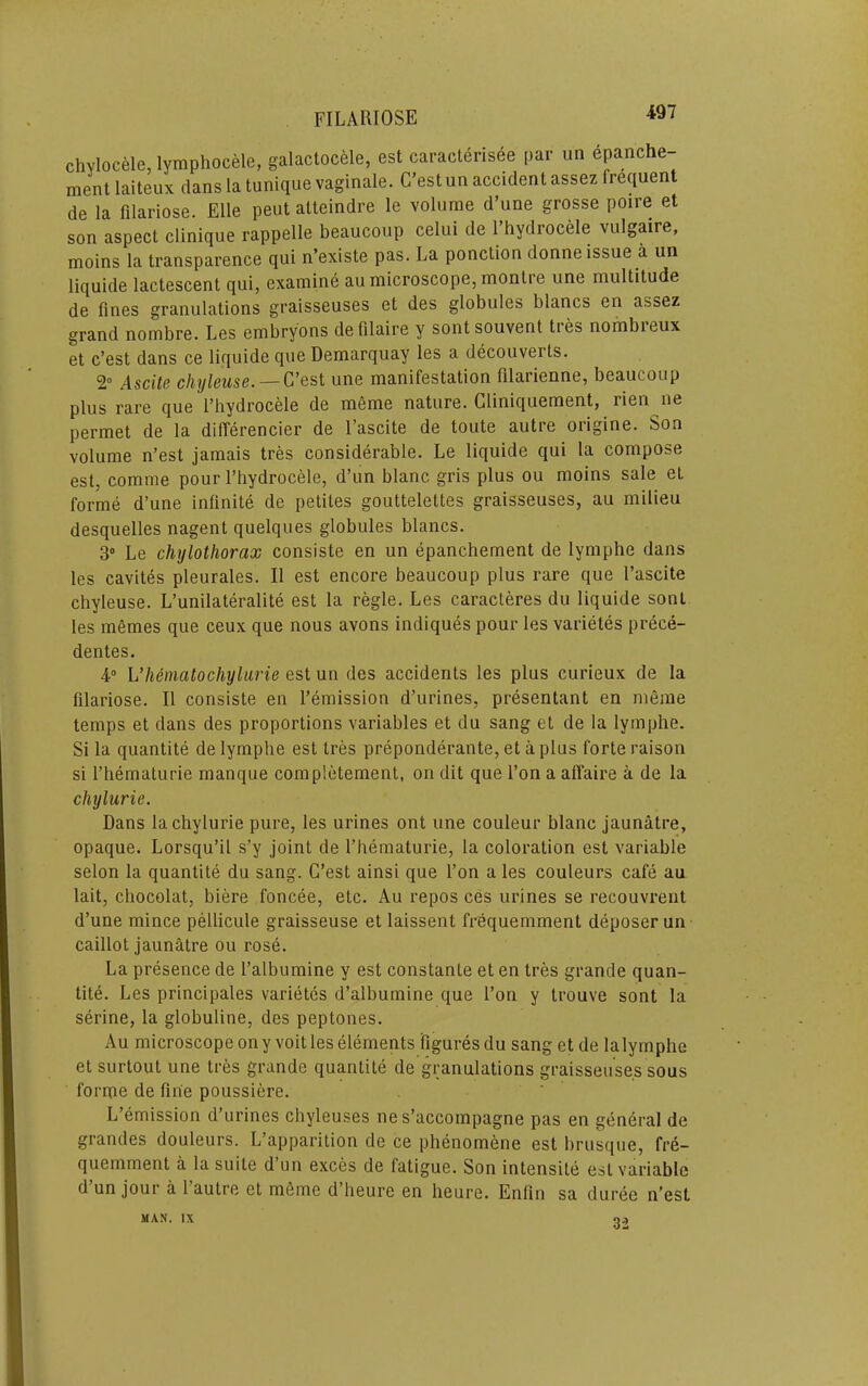 chvlocele, lymphocele, galactocele, est caracterisee par un epanche- ment laiteux clans la tunique vaginale. C'est un accident assez frequent de la filariose. Elle pent atteindre le volume d’une grosse poire et son aspect clinique rappelle beaucoup celui de I’hydrocele vulgaire, moins la transparence qui n’existe pas. La ponction donneissue a un liquide lactescent qui, examine au microscope, montre une multitude de fines granulations graisseuses et des globules blancs en assez grand nombre. Les embryons defilaire y sont souvent ties nombieux et c’est dans ce liquide que Demarquay les a decouverts. 2° Asciis chylcuse. — G’est une manifestation filarienne, beaucoup plus rare cjue I’hydrocele de meme nature. Gliniciuement, rien iie permet de la differencier de I’ascite de toute autre origine. Son volume n’est jamais tres considerable. Le liquide qui la compose est, comme pour I’hydrocele, d’un hlanc gris plus ou moins sale et forme d’une infinite de petites gouttelettes graisseuses, au milieu desquelles nagent quelques globules blancs. 3» Le chylothorax consiste en un epanchement de lymphe dans les cavites pleurales. II est encore beaucoup plus rare que I’ascite chyleuse. L’unilateralite est la regie. Les caracteres du liquide sont les memes que ceux que nous avons indiques pour les varietes prece- dentes. 4“ Vhematochyliirie est un des accidents les plus curieux de la filariose. II consiste en I’emission d’urines, presentant en meme temps et dans des proportions variables et du sang et de la lymphe. Si la quantite de lymphe est tres preponderante, et a plus forte raison si I’hematurie manque completement, on dit que I’on a affaire a de la chylurie. Dans la chylurie pure, les urines ont une couleur blanc jaunatre, opaque. Lorsqu’il s’y joint de I’hematurie, la coloration est variable selon la quantite du sang. G’est ainsi que I’on a les couleurs cafe au lait, chocolat, biere foncee, etc. Au repos ces urines se recouvrent d’une mince pellicule graisseuse et laissent frequemment deposer un caillotjaun3.tre 011 rose. La presence de I’albumine y est constante et en tres grande quan- tite. Les principales varietes d’albumine que i’on y trouve sont la serine, la globuline, des peptones. Au microscope on y volt les elements figures du sang et de lalymphe et surtout une tres grande quantite de granulations graisseuses sous forme de fine poussiere. ' L’emission d’urines chyleuses ne s’accompagne pas en general de grandes douleurs. L’apparition de ce phenomene est brusque, fre- quemment a la suite d’un exces de fatigue. Son intensile est variable d’un jour a I’autre et meme d’heure en heure. Enfin sa duree n’est MAN. IX 32