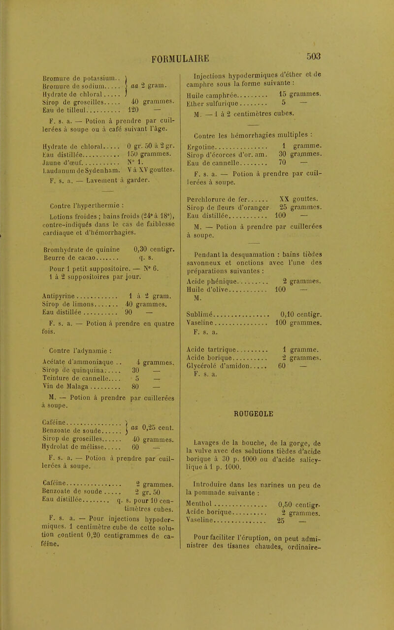 Bromure ile potassium., j Broraurc de sodium | aa 2 gram. Hydrate do chloral J Sirop de groseilles 40 grammes. Eau de tilleul 120 — F. s. a. — Potion a prendre par cuil- ler^es ii soupe ou a caf6 suivant Fige. Hydrate de chloral 0 gr. 50 a2gr. Eau distillee 150 grammes. Jaune d’ceuf. N“ 1. Laudanum de Sydenham. Y a XV gouttes. F. s. a. — Lavement a garder. Injections hypodermiques d’ether et de camphre sous la forme suivante : Huile camphree grammes. Ether sull'urique 5 — M. —i a 2 centimetres cubes. Centre les ht5morrhagies multiples : Ergoline 1 gramme. Sirop d’dcorces d’or. am. 30 grajmmes. Eau de cannelle 70 — F. s. a. — Potion a prendre par cuil- lerees a soupe. Centre I’hyperlhermie : Lotions froides ; bains froids (24“ a 18°), contre-indiqu6s dans le cas de faiblesse cardiaque et d’h6morrhagies. Perchlorure de fer XX gouttes. Sirop de fleurs d’oranger 25 grammes. Eau distill^e 100 — M. — Potion a prendre par cuiller^es a soupe. Bromhydrate de quinine 0,30 centigr. Beurre de cacao q. s. Pour 1 petit suppositoire. — N° 6. 1 a 2 suppositoires par jour. Antipyrine Ia2 gram. Sirop de limons 40 grammes. Eau distillee 90 — F. s. a. — Potion a prendre en quatre fois. Pendant la desquamation ; bains tildes savonneux et onctions avec Tune des preparations suivantes ; Acide phdnique 2 grammes. Huile d’olive 100 — M. Sublimd 0,10 centigr. Vaseline 100 grammes. F. s. a. Centre I’adynamie : Acetate d’ammoniaque .. 4 grammes. Sirop de quinquina. 30 — Teinture de cannelle 5 — Vin de Malaga 80 — M. — Potion a prendre par cuillerees a soupe. Cafdine Benzoate de soude Sirop de groseilles 40 grammes. Hydrolat de mdlisse 60 — F. s. a. — Potion a prepdre par cuil- lerdes a soupe. I aa 0,25 cent. Acide tartrique.... Acide borique Glycerole d’amidon F. s. a. 1 gramme. 2 grammes. 60 — ROUGEOLE Lavages de la bouche, de la gorge, de la vulve avec des solutions tiedes d’acide borique a 30 p. 1000 ou d’acide salicy- lique a 1 p. 1000. Calcine 2 grammes. Benzoate de soude 2 gr. 50 Eau distillee q. s. pour 10 cen- tini6tres cubes. F. s. a. — Pour injections hypoder- miques. 1 centimetre cube de cclte solu- tion contient 0,20 centigrammes de ca- fdine. Introduire dans les narines un pen de la pommade suivante : Menthol 0,50 centigr- Acide borique 2 grammes. Vaseline 25 Pourfaciliter I’eruption, on pent admi- nistrer des tisanes chaudes, ordinaire-