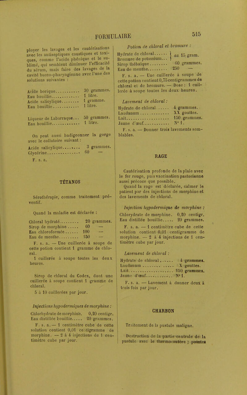 ployer les lavages et les cauterisations avec les anliseptiqnes caustiques et toxi- ques, comme I’acide phdnique et le su- blimd, qui seinblent diminuer refficacite du serum, mais faire des lavages de la cavitd bucco-pharyngienne avec I’une des solutions suivantes : Acide borique Eau bouillie Acide salicylique Eau bouillie Liqueur de Labarraque... Eau bouillie On pent aussi badigeonner la gorge avec le collutoire suivant: Acide salicylique....*... 3 grammes. Glycdrine 60 — F. s. a. 30 grammes. 1 litre. 1 gramme. 1 litre. 50 grammes. 1 litre. Potion (le chloral el bromure : Hydrate de chloral . | 15 gram. Bromure de potassium... ) Sirop thdbaique 60 grammes. Eau de menthe • • • 250 — F. s. a. — Une cuillerde a soupe de cette potion contient 0,75centigrammes de chloral et de bromure. — Dose: 1 cuil- lerde a soupe toutes les deux heures. Lavement de chloral: Hydrate de chloral 4 grammes. Laudanum XX gouttcs. Lait 150 grammes. Jaune d’oeuf N° 1. F. s. a. — Donner trois lavements sem- blables. RAGE TfiTANOS Sdrothdrapie, comme traitement prd- ventif. Quand la maladie est ddclarde : Chloral hydratd 20 grammes, Sirop de morphine ... ..60 — Eau chloroformde .. 100 — Eau de menthe ..150 — F. s. a. — Dne cuilleree a soupe de cette potion contient 1 gramme de chlo- ral. 1 cuillerde a soupe toutes les deux heures. Sirop de chloral du Codex, dont une cuillerde a soupe contient 1 gramme de chloral. 5 a 10 cuillerdes par jour. Cautdrisation profonde de laplaie avec le fer rouge, puis vaccination pasterienne aussi prdcoce que possible. Quand la rage est ddclarde, calmer le patient par des injections de morphine et des lavements de chloral. Injection hypodermique de morphine : Chlorydrate de morphine. 0,20 centigr. Eau distillde bouillie 20 grammes. F. s. a. — 1 centimetre cube de cette solution contient 0,01 centigramme de morphine. — 2 a 4 injections de 1 cen- timetre cube par jour. Lavement de chloral: Hydrate de chloral 4 grammes. Laudanum X gouttes. Lait 1‘50 grammes. Jaune d’oeuf N“l. F. s. a. — Lavement a donner deux A trois fois par jour. Injections hypodermicjiies de morphine: Chlorhydratc de morphin'e. 0,20 centigr. Eau distillde bouillie 20 grammes. F. s. a.— 1 centimdtre cube de cette solution contient 0,01 centigramme de morphine. — 2 A 4 injections de 1 cen- timetre cube par jour. CHARBON Traitement de la pustule maligne. Destruction de la partie centrale de la pustule avec le thermocautdre ; pomtes