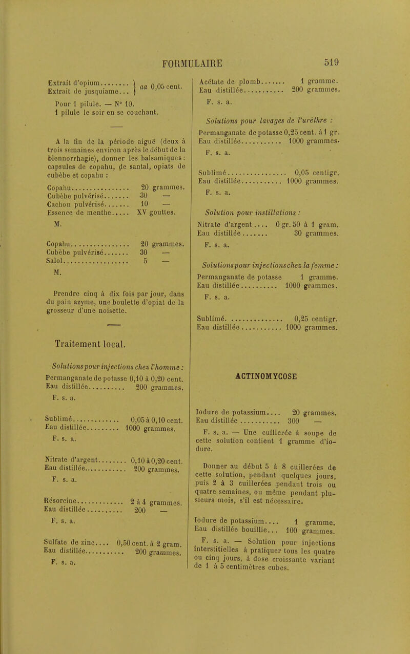 Extrait d’opium Extrait dc jusquiame... aa 0,05 cent. Pour 1 pilule. — N° 10. 1 pilule le soil’ en sc couchant. A la fin de la periode aigiie (deux a trois semaines environ aprfes le debut dc la blcnnorrhagie), donner les balsamiqucs : capsules de copahu, ^e santal, opiats de cubfebe et copahu : Copahu Cubebe pulverise.. Cachou pulvdrisd.. Essence de menthe M. Copahu Cubebe pulverise.. Salol M. Prendre cinq a dix fois par jour, dans du pain azyme, uneboulette d’opiat dc la grosseur d’une noisette. 20 grammes. 30 — 10 — XV goutles. 20 grammes. 30 — 5 — Acdtate de plomb 1 gramme. Eau distillee 200 grammes. F. s. a. Solutions pour lavages de Vurelhre : Permanganate depotasse 0,25 cent. a1 gr. Eau distillde 1000 grammes. F. s. a. Sublimd 0,05 centigr. Eau distillee 1000 grammes. F. s. a. Solution pour instillations : Nitrate d’argent..., Ogr. 50 a 1 gram. Eau distillee 30 grammes. F. s. a. Solutionspour injectionschez la femme: Permanganate de potasse 1 gramme. Eau distillde 1000 grammes. F. s. a. Sublime 0,25 centigr. Eau distillde 1000 grammes. Traitement local. Solutionspour injections chez I'homme: Permanganate de potasse 0,10 a 0,20 cent. Eau distillde 200 grammes. F. s. a. Sublimd. 0,05 a 0,10 cent. Eau distillee 1000 grammes. F. s. a. Nitrate d’argent 0,10 a 0,20 cent. Eau distillde 200 grammes. F. s. a. R^sorcine 2 a 4-grammes. Eau distilldc 200 F. s. a. Sulfate de zinc 0,50cent. A 2 gram. Eau distillde 200 grammes. F. s. a. ACTINOMYCOSE lodure de potassium.... 20 grammes. Eau distillde 300 — F. s. a. — Une cuillerde a soupe de cette solution contient 1 gramme d’io- dure. Donner au ddbut 5 a 8 cuillerdes de cette solution, pendant quclques jours, puis 2 A 3 cuillerdes pendant trois ou quatre semaines, ou memo pendant plu- sieurs mois, s’il est ndcessaire. lodure de potassium.,,. 1 gramme, Eau distillde bouillie... 100 grammes. F. s. a. — Solution pour injections Interstitielles A pratiquer tons les quatre ou cinq jours, A dose croissante variant de 1 A 5 centimetres cubes.