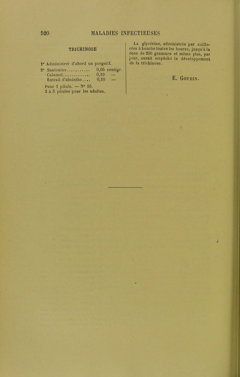 TRICHINOSE 1“ Administrer d’abord un purgatif. 2° SantOninc 0,05 centigr. Calomel 0,10 — Extrait d’absinthe.... 0,10 — Pour 1 pilule. — 10. 3 4 5 pilules pour les adultes. La glycdrine, administrde par cuille- rdes abouchetoutesles heures, jusqu’ala dose de 200 grammes et mdme plus, par jour, aurait empdchd le ddveloppcment de la trichinose.