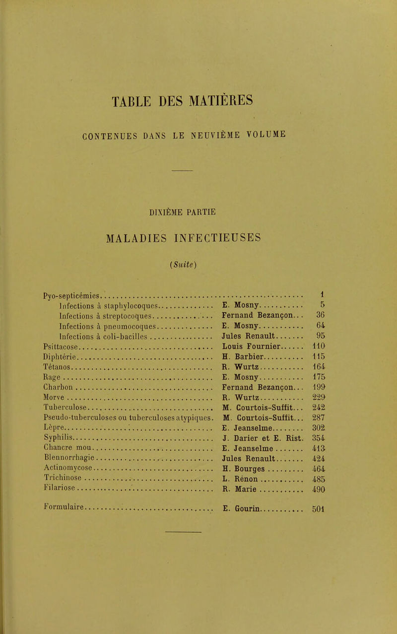 TABLE DES MATIERES GONTENUES DANS LE NEUVIEME VOLUME DINifiME PARTIE MALADIES INFECTIEUSES (Suite) Pyo-septicemies Infections a slapliylocoques Infections a streptocoques Infections a pneumocoques Infections a coli-bacilles Psittacose Diphterie Tetanos Rage Charbon Morve Tuberculose Pseudo-tuberculoses ou tuberculoses atypiques. L6pre i Syphilis Chancre mou Blennorrhagie Actinomycose Trichinose Filariose Formulaire 1 E. Mosny 5 Fernand Bezangon... 36 E. Mosny 64 Jules Renault 95 Louis Fournier 110 H. Barbier 115 R. Wurtz 164 E. Mosny 175 Fernand Bezangon... 199 R. Wurtz 229 M. Courtois-Suffit... 242 M. Courtois-Suffit... 287 E. Jeanselme 302 J. Darier et E. Rist. 354 E. Jeanselme 413 Jules Renault 424 H. Bourges 464 L. Renon 485 R. Marie 490 E. Gourin 501