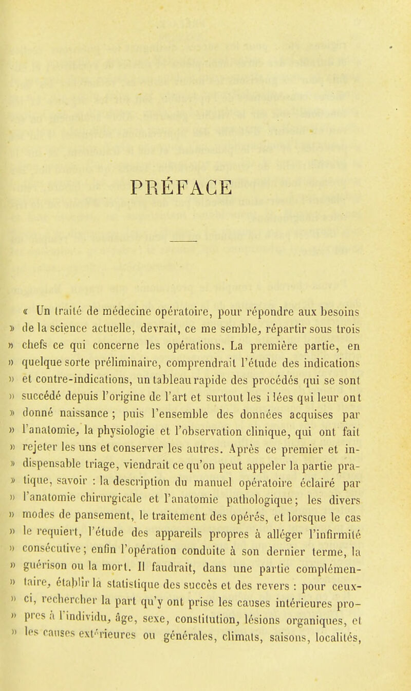 PRÉFACE « Un (raitc de médecine opératoire, pour répondre aux besoins )) de la science actuelle, devrait, ce me semble^ répartir sous trois » chefs ce qui concerne les opérations. La première partie, en » quelque sorte préliminaire, comprendrait l'étude des indications » et contre-indications, un tableau rapide des procédés qui se sont » succédé depuis l'origine de l'art et surtout les i lées qui leur ont » donné naissance ; puis l'ensemble des données acquises par » l'anatomie, la physiologie et l'observation clinique, qui ont fait » rejeter les uns et conserver les autres. Après ce premier et in- » dispensable triage, viendrait ce qu'on peut appeler la partie pra- » tique, savoir : la description du manuel opératoire éclairé par » l'analomie chirurgicale et l'anatomie pathologique; les divers » modes de pansement, le traitement des opérés, et lorsque le cas )) le requiert, l'élude des appareils propres à alléger l'infirmité 1) consécutive; enfin l'opération conduite à son dernier terme, la » guérison ou la mort. Il faudrait, dans une partie complémen- )> laire, établir la statistique des succès et des revers : pour ceux- » Cl, rechercher la part qu'y ont prise les causes intérieures pro- » près à l'individu, âge, sexe, constitution, lésions organiques, et » les causes exf'rieures ou générales, climats, saisons, localités,