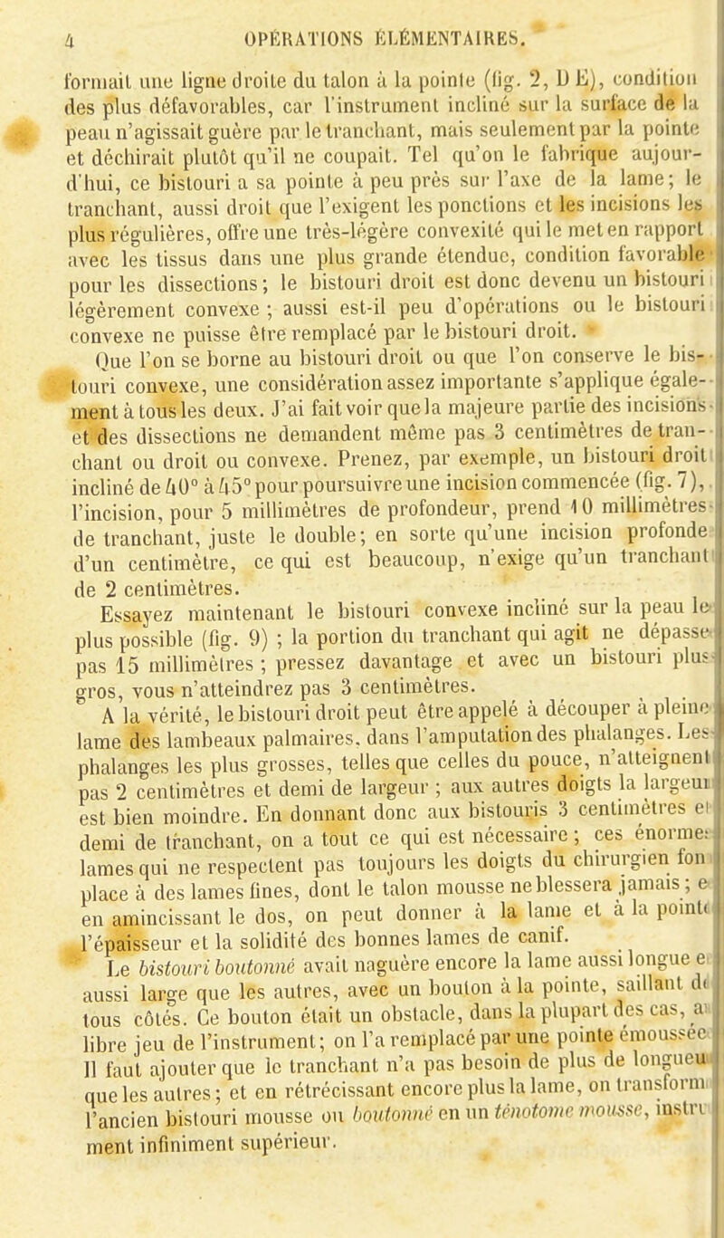 Ibriuail imc ligne droite du talon à la pointe (lig. 2, DE), condition des plus défavorables, car l'instrument incliné sur la surface de la peau n'agissait guère par le tranchant, mais seulement par la pointe et déchirait plutôt qu'il ne coupait. Tel qu'on le fabrique aujour- d'hui, ce bistouri a sa pointe à peu près sur l'axe de la lame; le tranchant, aussi droit que l'exigent les ponctions et les incisions le^ plus régulières, offre une très-légère convexité qui le met en rapport, avec les tissus dans une plus grande étendue, condition favorab]|||| pour les dissections ; le bistouri droit est donc devenu un bistouri i légèrement convexe; aussi est-il peu d'opérations ou le bistouri! convexe ne puisse être remplacé par le bistouri droit. » Que l'on se borne au bistouri droit ou que l'on conserve le bis- *touri convexe, une considération assez importante s'applique égale-- raent à tous les deux. J'ai fait voir quela majeure partie des incisioiis- et'des dissections ne demandent même pas 3 centimètres de tran-- chant ou droit ou convexe. Prenez, par exemple, un bistouri droitt incliné de 60° à 65° pour poursuivre une incision commencée (fig. 7),. l'incision, pour 5 millimètres de profondeur, prend 10 millimètres- de tranchant, juste le double ; en sorte qu'une incision profondes d'un centimètre, ce qui est beaucoup, n'exige qu'un tranchanti de 2 centimètres. Essayez maintenant le bistouri convexe incliné sur la peau let plus possible (fig. 9) ; la portion du tranchant qui agit ne dépasse» pas 15 millimètres ; pressez davantage et avec un bistouri plus- gros, vous n'atteindrez pas 3 centimètres. A la vérité, le bistouri droit peut être appelé à découper à pleme lame des lambeaux palmaires, dans l'amputation des phalanges. Les; phalanges les plus grosses, telles que celles du pouce, n'atteigneni pas 2 centimètres et demi de largeur ; aux autres doigts la largeui est bien moindre. En donnant donc aux bistouris 3 centimètres et demi de tranchant, on a tout ce qui est nécessaire ; ces énormes lames qui ne respectent pas toujours les doigts du chu-urgien fonii place à des lames fines, dont le talon mousse ne blessera jamais ; e< en amincissant le dos, on peut donner à la lame et a la pointd l'épaisseur et la solidité des bonnes lames de canif. * Le bistouri boutonné avait naguère encore la lame aussi longue ee aussi large que les autres, avec un boulon à la pointe, saillant ddF tous côtés. Ce bouton était un obstacle, dans la plupart des cas, M hbre jeu de l'instrument; on l'a remplacé par une pointe émous?ee( 11 faut ajouter que le tranchant n'a pas besoin de plus de longuei» que les autres ; et en rétrécissant encore plus la lame, on transformn l'ancien bistouri mousse ou boutonne en un ténotome momse, instri- ment infiniment supérieur.