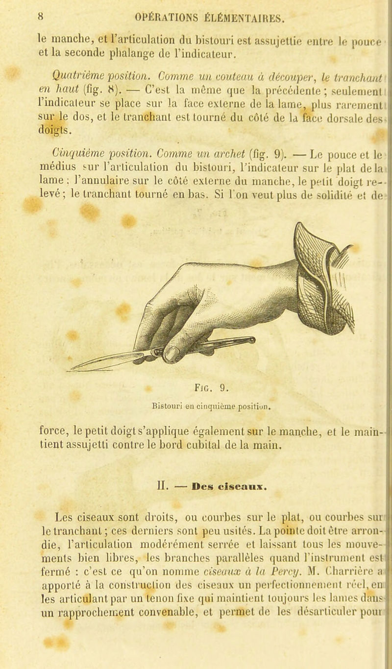 le manche, et l'articulation du bistoui i est assujettie entre le pouce et la seconde phalange de l'indicateur. Quatrième position. Comme un couteau à découper, le tranchant ' en haut (fig. K), — C'est la môme que la précédente; seulenienti l'indicateur se place sur la face externe de la lame, plus raremenll sur le dos, et le tranchant est tourné du côté de k face dorsale des- doîgts. Cinquième position. Comme un archet (fig. 9). — Le pouce et le ■ médius sur l'arliculalion du bistouri, l'indicateur sur le plat délai lame : l'annulaire sur le côté externe du manche, le petit doigt re-- levé; le tranchant tourné en bas. Si l'on veut plus de solidité et de- FiG. 9. Bistouri en cinquième posilion. force, le petit doigt s'applique également sur le manche, et le main- tient assujetti contre le bord cubital de la main. II. — Des ciseaux. Les ciseaux sont droits, ou courbes sur le plat, ou courbes suri le tranchant ; ces derniers sont peu usités. La pointe doit être arron- die, l'articulation modérément serrée et laissant tous les mouve- ments bien hbres, les branches parallèles quand l'instrument est' fermé : c'est ce qu'on nomme ciseaux à la Percy. M. (.liarrière a; apporté à la construction des ciseaux un perfeclionnenieiil réel.eni les articulant par un tenon fixe qui maintient toujours les lames daus' un rapprochement convenable, et permet de les désarticuler poun