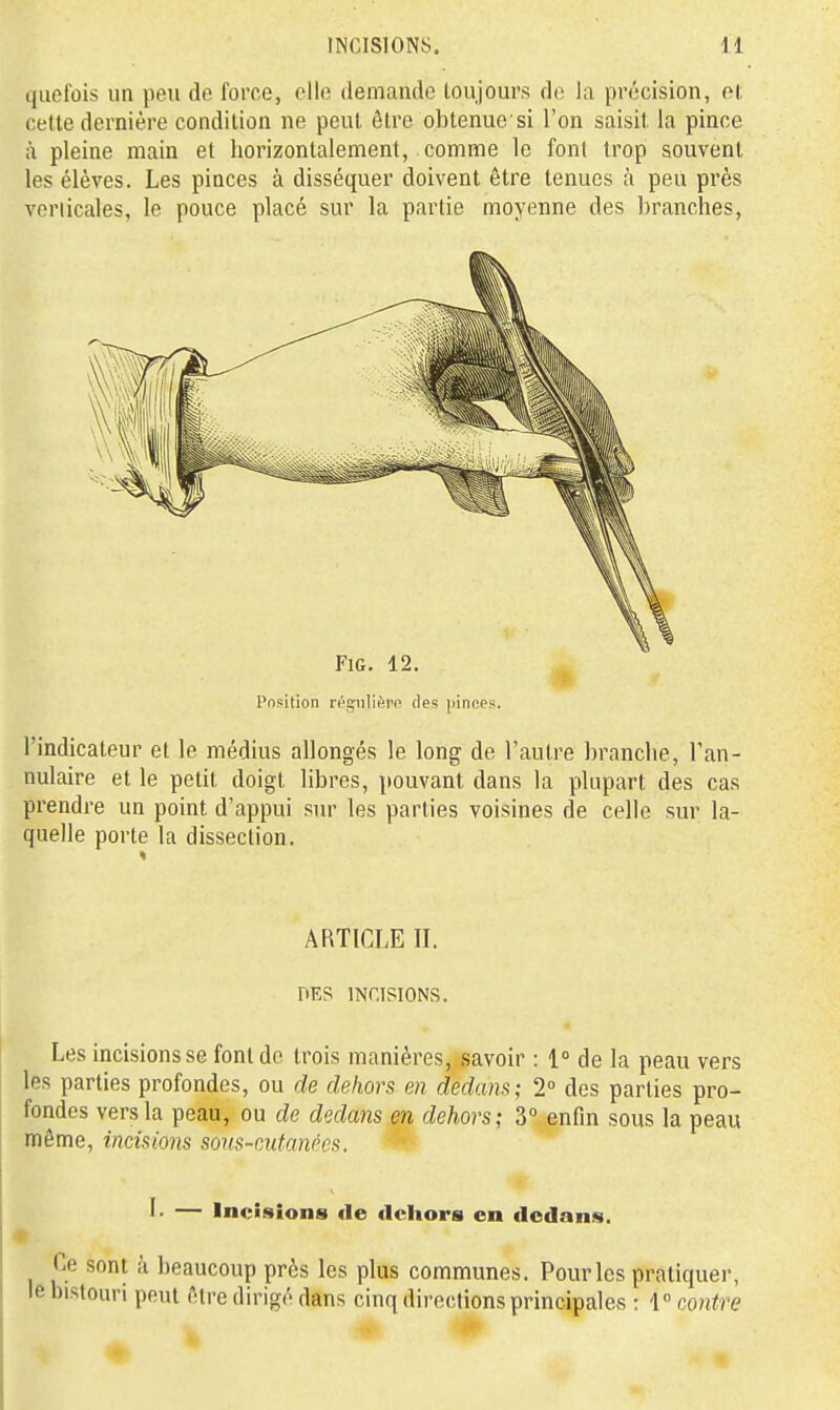 c|uefûis un peu de force, elle demande loujours do la précision, H cette dernière condition ne peut être obtenue s! l'on saisit la pince à pleine main et horizontalement, comme le font trop souvent les élèves. Les pinces à disséquer doivent être tenues à peu près veriicales, le pouce placé sur la partie moyenne des branches, FiG. 12. Position réçiilièro des pinces. l'indicateur et le médius allongés le long de l'autre branche, l'an- nulaire et le petit doigt libres, pouvant dans la plupart des cas prendre un point d'appui sur les parties voisines de celle sur la- quelle porte la dissection. ARTICLE IL DES INCISIONS. Les incisions se font de trois manières, savoir : 1 de la peau vers les parties profondes, ou de dehors en dedans; 2° des parties pro- fondes vers la peau, ou de dedans en dehors; 3° enfin sous la peau môme, incisions sovs-cufanées. L — Incisions de dehors en dedans. Ce sont à beaucoup près les plus communes. Pour les pratiquer, le bistouri peut Aire dirigé dans cinq directions principales : {contre