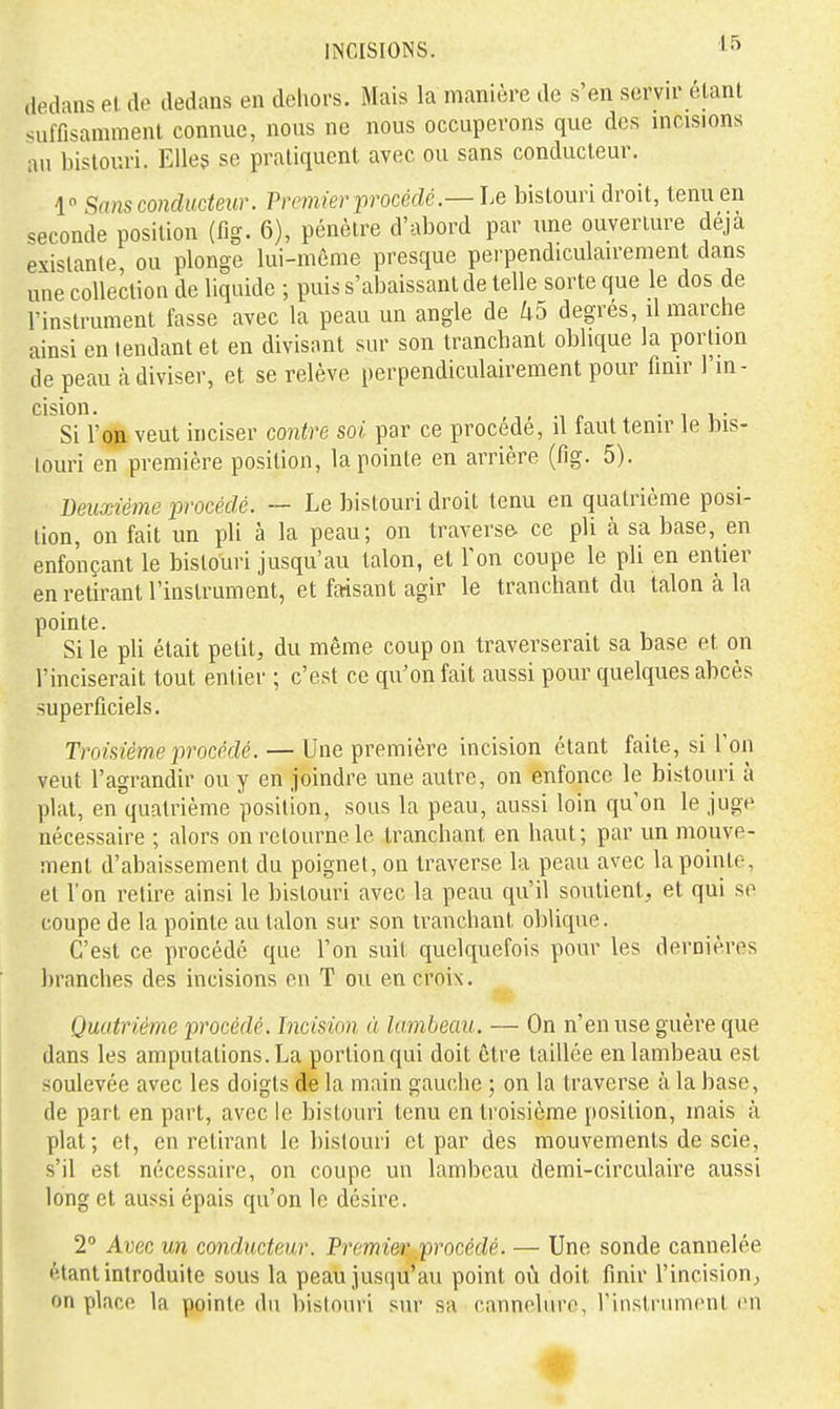 dedans et de dedans en dehors. Mais la manière de s'en servir étant suffisamment connue, nous ne nous occuperons que des mcisions au bistouri. Elleg se pratiquent avec ou sans conducteur. 1 Sans conducteur. Premier procédé.— Le bistouri droit, tenu en seconde position (fig. 6), pénètre d'abord par une ouverture déjà existante, ou plonge lui-môme presque perpendiculairement dans une collection de liquide ; puis s'abaissant de telle sorte que le dos de l'instrument fasse avec la peau un angle de U5 degrés, il marche ainsi en tendant et en divisant sur son tranchant oblique la portion de peau à diviser, et se relève perpendiculairement pour finir l'in- cision. • 1 V,- Si l'oji veut inciser contre soi par ce procède, il faut tenir le bis- touri en première position, la pointe en arrière (fig. 5). Deuxième •procédé. — Le bistouri droit tenu en quatrième posi- tion, on fait un pli à la peau; on traverse- ce pli à sa base, en enfonçant le bistouri jusqu'au talon, et Ton coupe le pli en entier en retirant l'instrument, et faisant agir le tranchant du talon à la pointe. Si le pli était petit, du même coup on traverserait sa base et on l'inciserait tout entier ; c'est ce qu'on fait aussi pour quelques abcès superficiels. Troisième procédé. — Une première incision étant faite, si l'on veut l'agrandir ou y en joindre une autre, on enfonce le bistouri à plat, en quatrième position, sous la peau, aussi loin qu'on le juge nécessaire ; alors on retourne le tranchant en haut; par un mouve- ment d'abaissement du poignet, on traverse la peau avec la pointe, et l'on retire ainsi le bistouri avec la peau qu'il soutient, et qui se coupe de la pointe au talon sur son tranchant oblique. C'est ce procédé que l'on suit quelquefois pour les dernières branches des incisions eu T ou en croix. Quatrième procédé. Incision à lambeau. — On n'en use guère que dans les amputations. La portion qui doit être taillée en lambeau est soulevée avec les doigts de la main gauche ; on la traverse à la base, de part en part, avec le bistouri tenu en troisième position, mais à plat; et, en retirant le bistouri et par des mouvements de scie, s'il est nécessaire, on coupe un lambeau demi-circulaire aussi long et aussi épais qu'on le désire. 2° Avec un conducteur. Premi&r,,procédé. — Une sonde cannelée étant introduite sous la peau justju'au point on doit finir l'incision, on place la pointe du bistouri sur sa cannelure, ritistrumcnt rn
